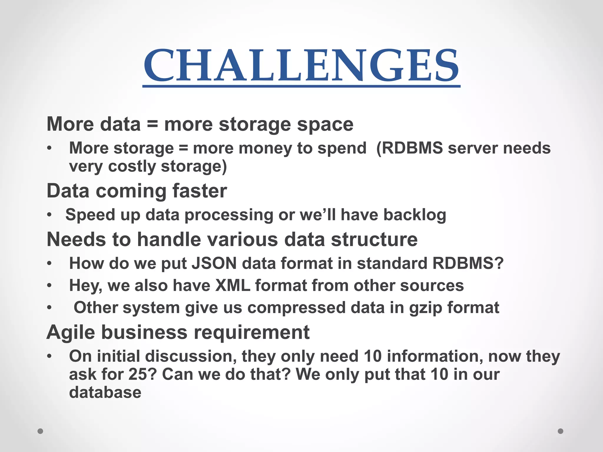 CHALLENGES
More data = more storage space
• More storage = more money to spend (RDBMS server needs
very costly storage)
Data coming faster
• Speed up data processing or we’ll have backlog
Needs to handle various data structure
• How do we put JSON data format in standard RDBMS?
• Hey, we also have XML format from other sources
• Other system give us compressed data in gzip format
Agile business requirement
• On initial discussion, they only need 10 information, now they
ask for 25? Can we do that? We only put that 10 in our
database
 