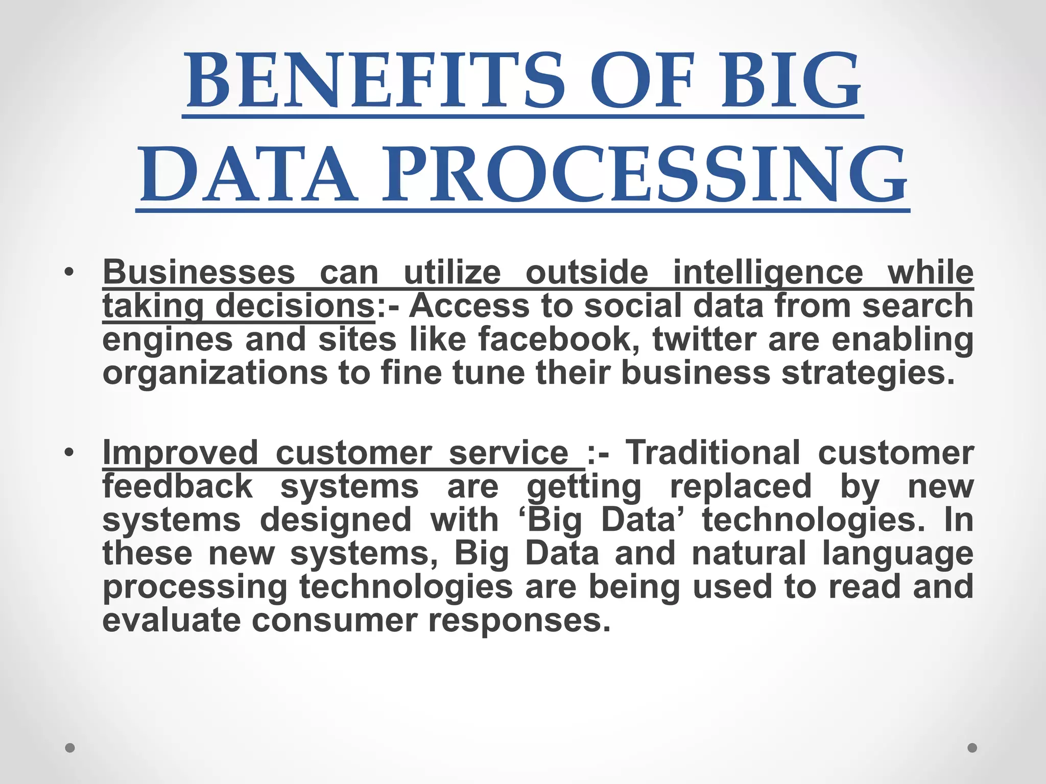 BENEFITS OF BIG
DATA PROCESSING
• Businesses can utilize outside intelligence while
taking decisions:- Access to social data from search
engines and sites like facebook, twitter are enabling
organizations to fine tune their business strategies.
• Improved customer service :- Traditional customer
feedback systems are getting replaced by new
systems designed with ‘Big Data’ technologies. In
these new systems, Big Data and natural language
processing technologies are being used to read and
evaluate consumer responses.
 