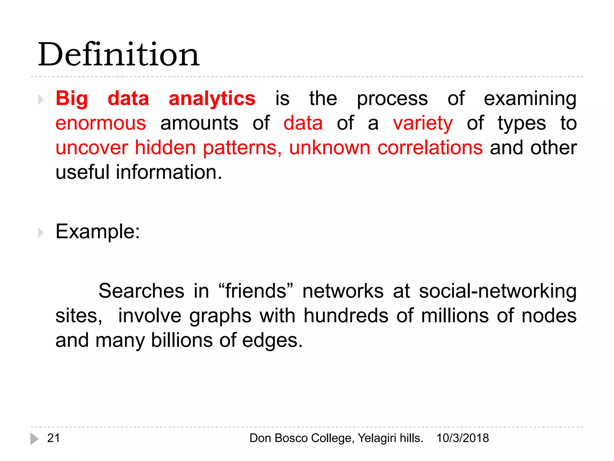 Definition
 Big data analytics is the process of examining
enormous amounts of data of a variety of types to
uncover hidden patterns, unknown correlations and other
useful information.
 Example:
Searches in “friends” networks at social-networking
sites, involve graphs with hundreds of millions of nodes
and many billions of edges.
10/3/201821 Don Bosco College, Yelagiri hills.
 