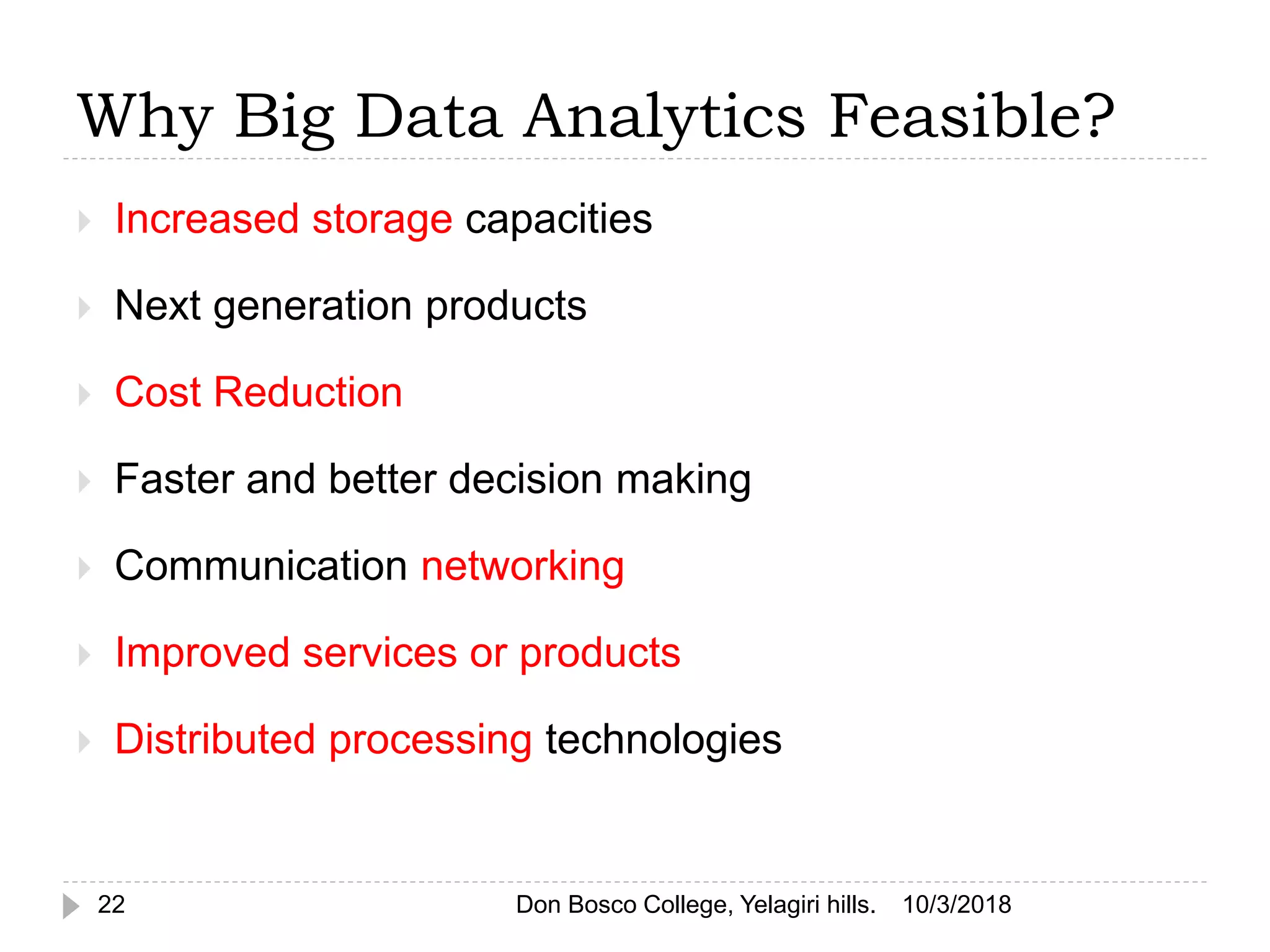 Why Big Data Analytics Feasible?
10/3/2018Don Bosco College, Yelagiri hills.22
 Increased storage capacities
 Next generation products
 Cost Reduction
 Faster and better decision making
 Communication networking
 Improved services or products
 Distributed processing technologies
 