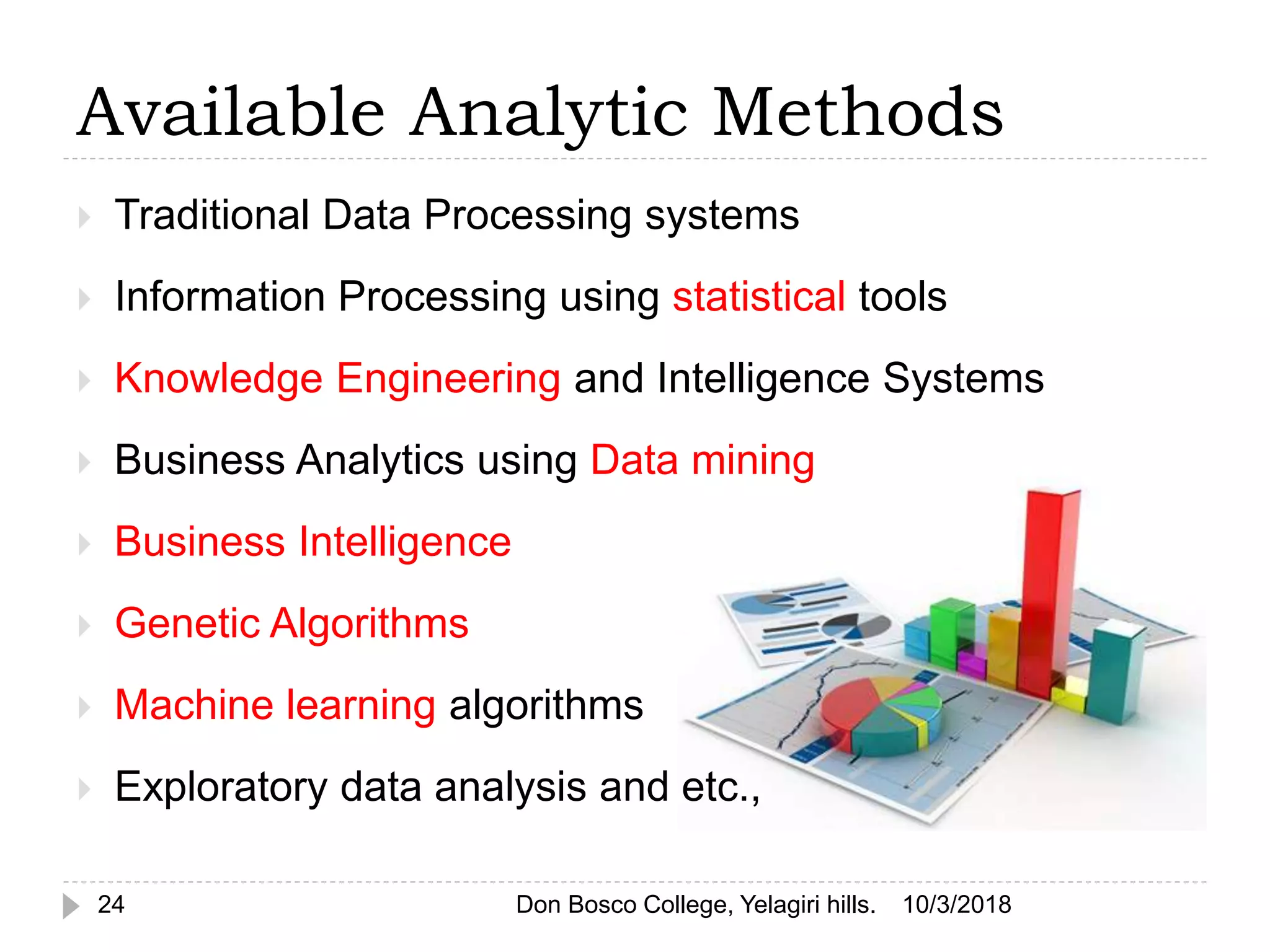 Available Analytic Methods
 Traditional Data Processing systems
 Information Processing using statistical tools
 Knowledge Engineering and Intelligence Systems
 Business Analytics using Data mining
 Business Intelligence
 Genetic Algorithms
 Machine learning algorithms
 Exploratory data analysis and etc.,
10/3/201824 Don Bosco College, Yelagiri hills.
 