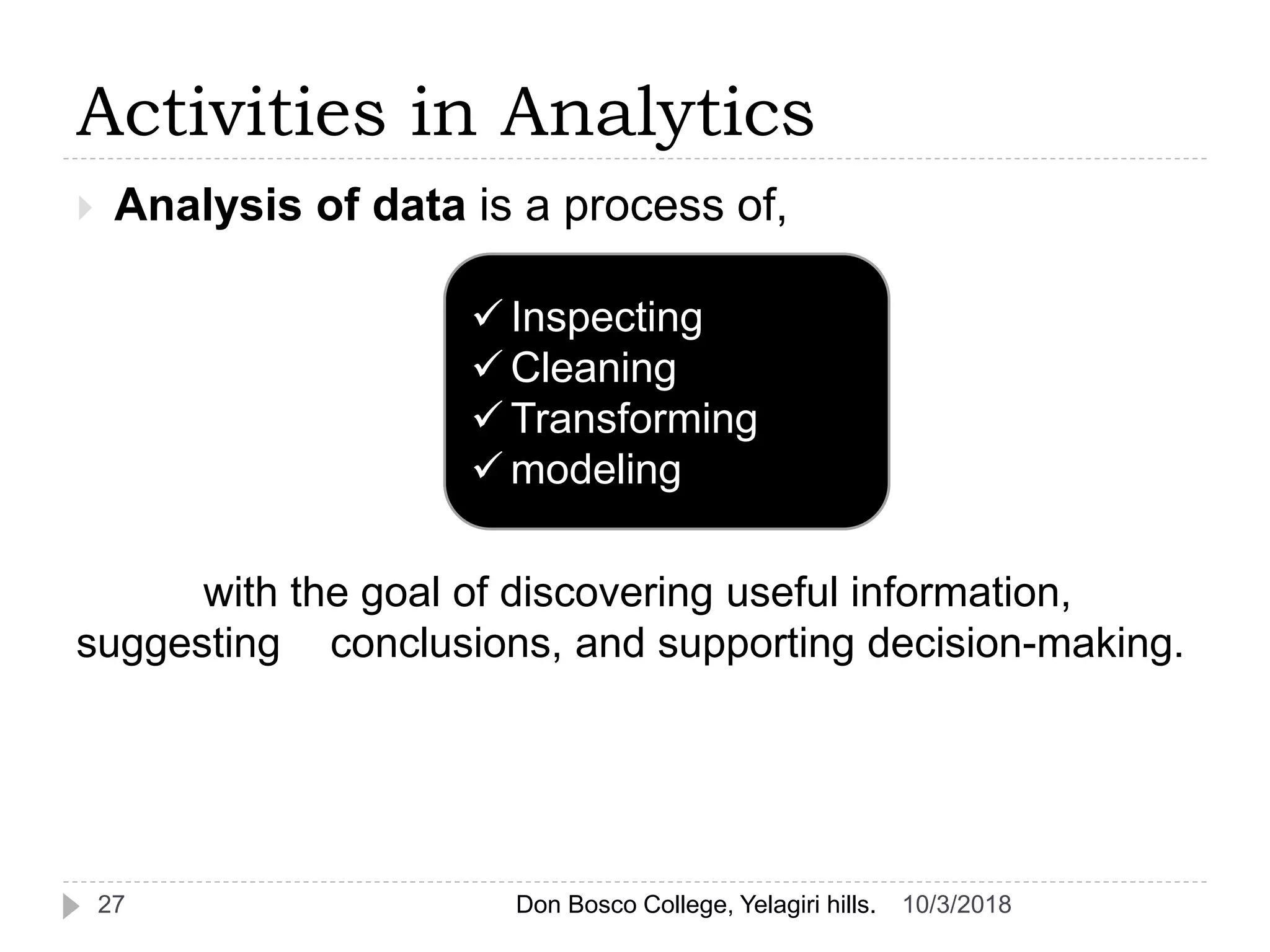  Analysis of data is a process of,
with the goal of discovering useful information,
suggesting conclusions, and supporting decision-making.
Activities in Analytics
 Inspecting
 Cleaning
 Transforming
 modeling
10/3/201827 Don Bosco College, Yelagiri hills.
 