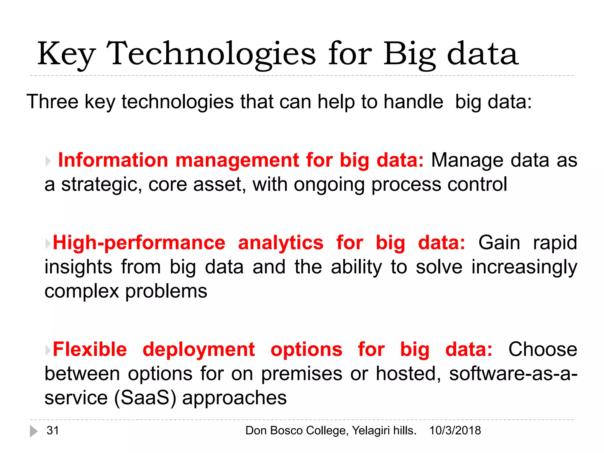 Key Technologies for Big data
Three key technologies that can help to handle big data:
 Information management for big data: Manage data as
a strategic, core asset, with ongoing process control
High-performance analytics for big data: Gain rapid
insights from big data and the ability to solve increasingly
complex problems
Flexible deployment options for big data: Choose
between options for on premises or hosted, software-as-a-
service (SaaS) approaches
10/3/201831 Don Bosco College, Yelagiri hills.
 