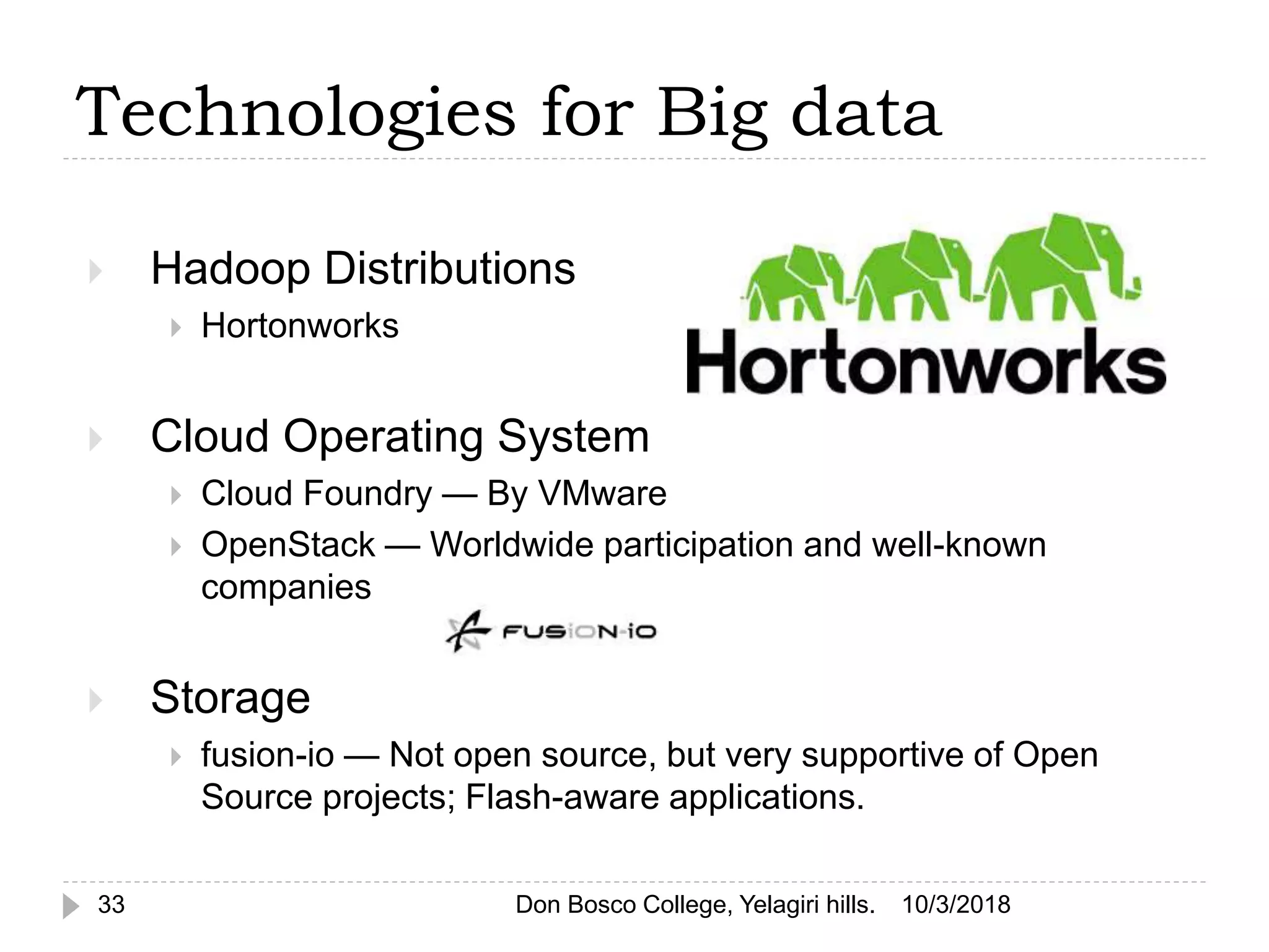  Hadoop Distributions
 Hortonworks
 Cloud Operating System
 Cloud Foundry — By VMware
 OpenStack — Worldwide participation and well-known
companies
 Storage
 fusion-io — Not open source, but very supportive of Open
Source projects; Flash-aware applications.
10/3/2018Don Bosco College, Yelagiri hills.33
Technologies for Big data
 