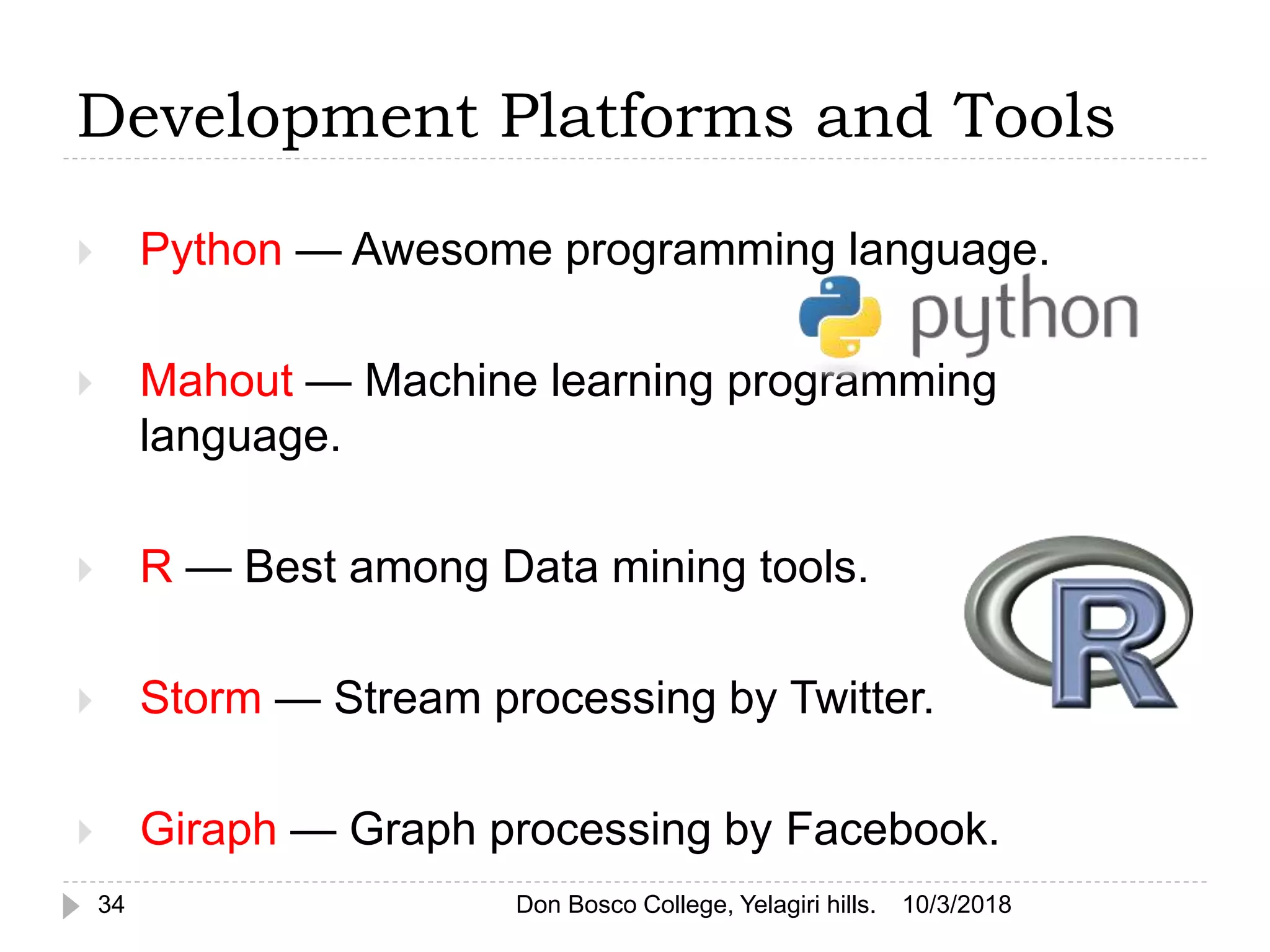  Python — Awesome programming language.
 Mahout — Machine learning programming
language.
 R — Best among Data mining tools.
 Storm — Stream processing by Twitter.
 Giraph — Graph processing by Facebook.
10/3/2018Don Bosco College, Yelagiri hills.34
Development Platforms and Tools
 