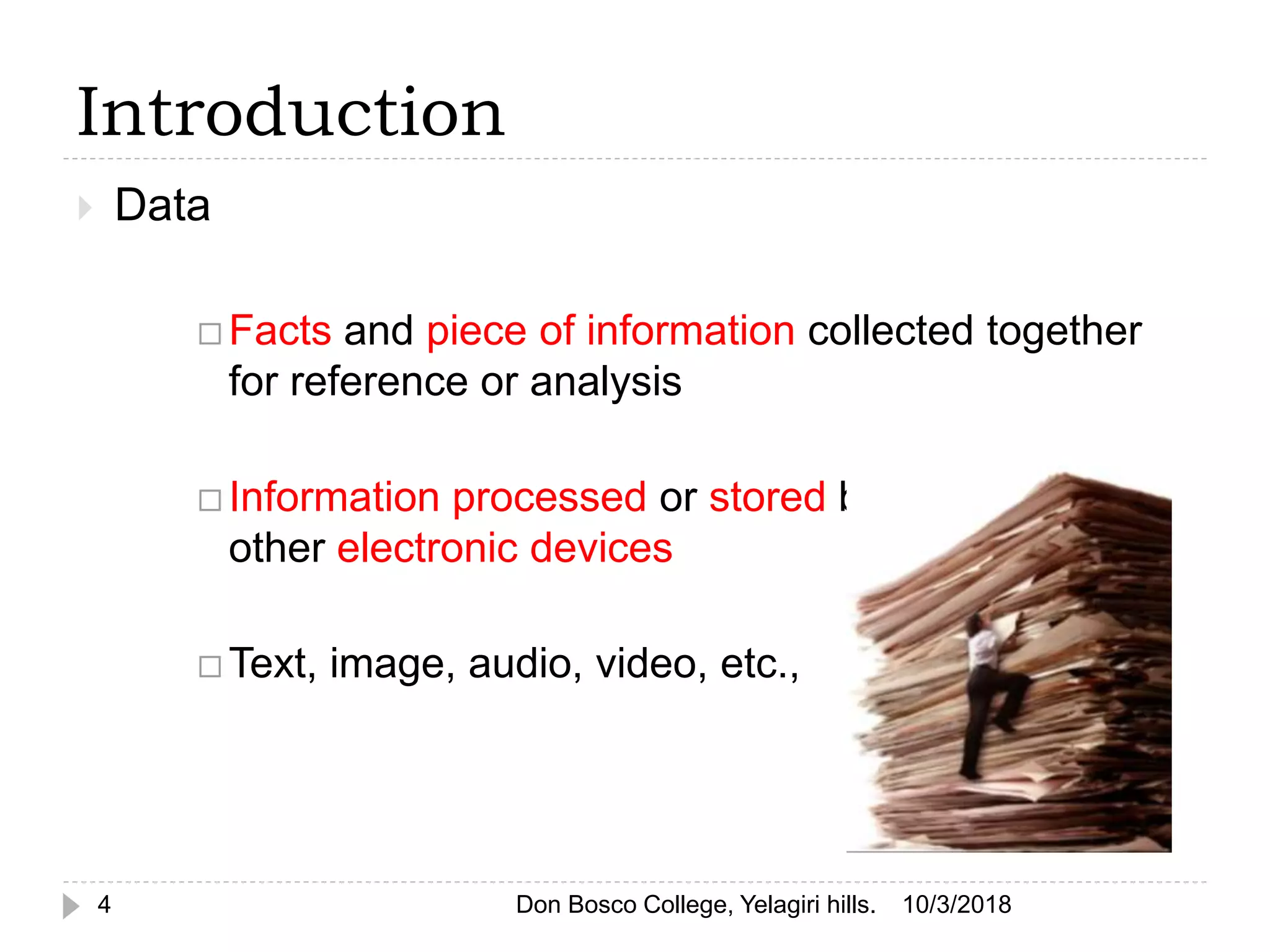 Introduction
4
 Data
 Facts and piece of information collected together
for reference or analysis
 Information processed or stored by computer &
other electronic devices
 Text, image, audio, video, etc.,
10/3/2018Don Bosco College, Yelagiri hills.
 