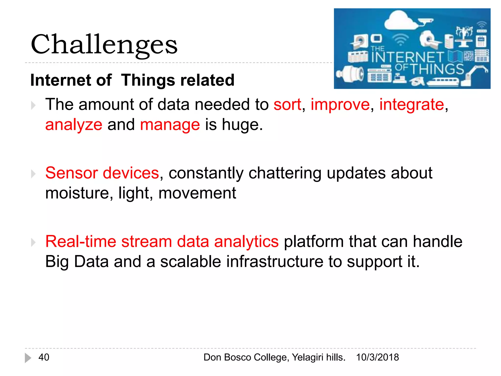 Challenges
Internet of Things related
 The amount of data needed to sort, improve, integrate,
analyze and manage is huge.
 Sensor devices, constantly chattering updates about
moisture, light, movement
 Real-time stream data analytics platform that can handle
Big Data and a scalable infrastructure to support it.
10/3/201840 Don Bosco College, Yelagiri hills.
 