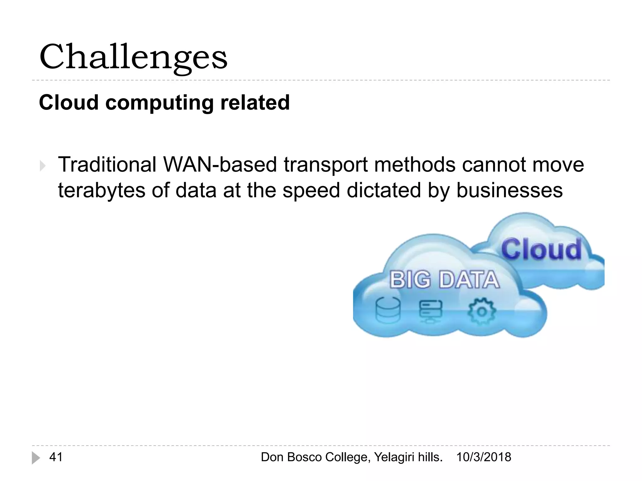 Challenges
Cloud computing related
 Traditional WAN-based transport methods cannot move
terabytes of data at the speed dictated by businesses
10/3/201841 Don Bosco College, Yelagiri hills.
 