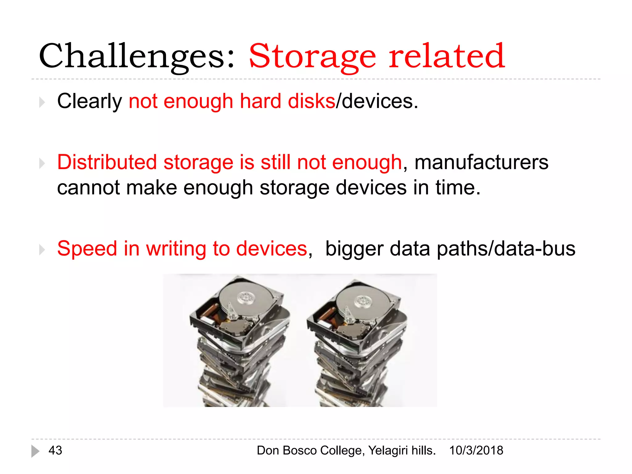 Challenges: Storage related
 Clearly not enough hard disks/devices.
 Distributed storage is still not enough, manufacturers
cannot make enough storage devices in time.
 Speed in writing to devices, bigger data paths/data-bus
10/3/201843 Don Bosco College, Yelagiri hills.
 