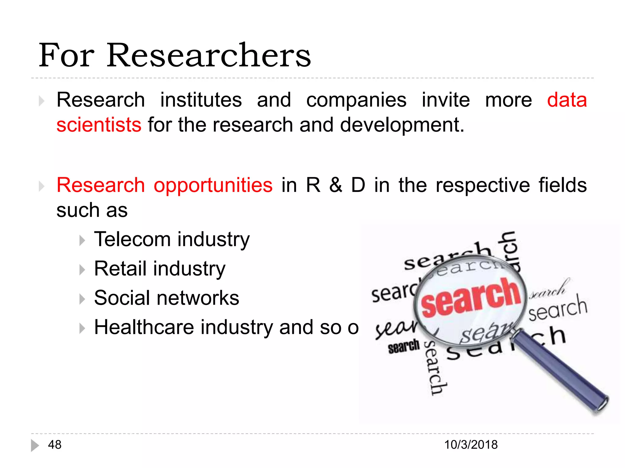 For Researchers
 Research institutes and companies invite more data
scientists for the research and development.
 Research opportunities in R & D in the respective fields
such as
 Telecom industry
 Retail industry
 Social networks
 Healthcare industry and so on.
10/3/201848
 