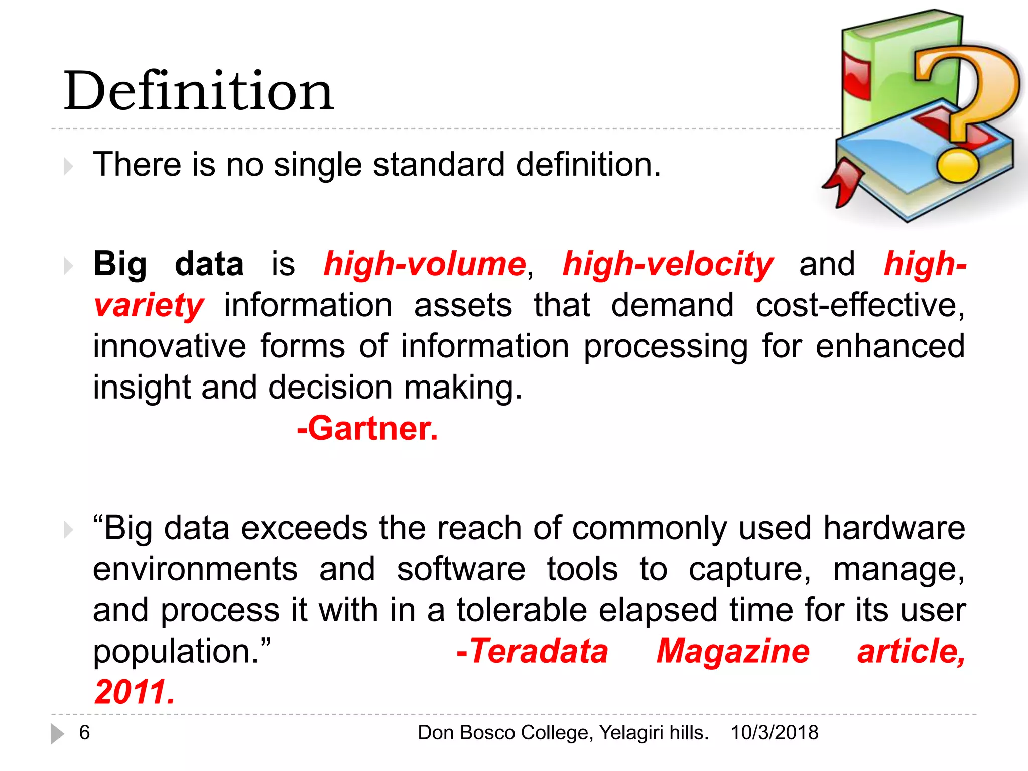Definition
10/3/20186
 There is no single standard definition.
 Big data is high-volume, high-velocity and high-
variety information assets that demand cost-effective,
innovative forms of information processing for enhanced
insight and decision making.
-Gartner.
 “Big data exceeds the reach of commonly used hardware
environments and software tools to capture, manage,
and process it with in a tolerable elapsed time for its user
population.” -Teradata Magazine article,
2011.
Don Bosco College, Yelagiri hills.
 