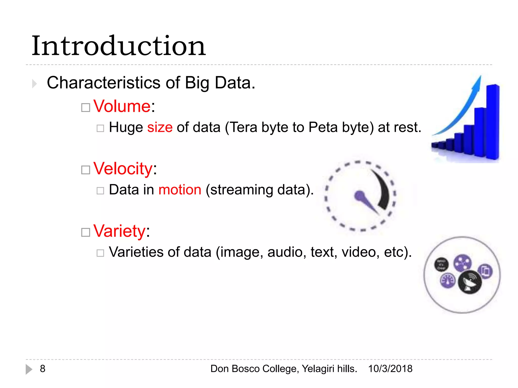 Introduction
 Characteristics of Big Data.
 Volume:
 Huge size of data (Tera byte to Peta byte) at rest.
 Velocity:
 Data in motion (streaming data).
 Variety:
 Varieties of data (image, audio, text, video, etc).
10/3/20188 Don Bosco College, Yelagiri hills.
 