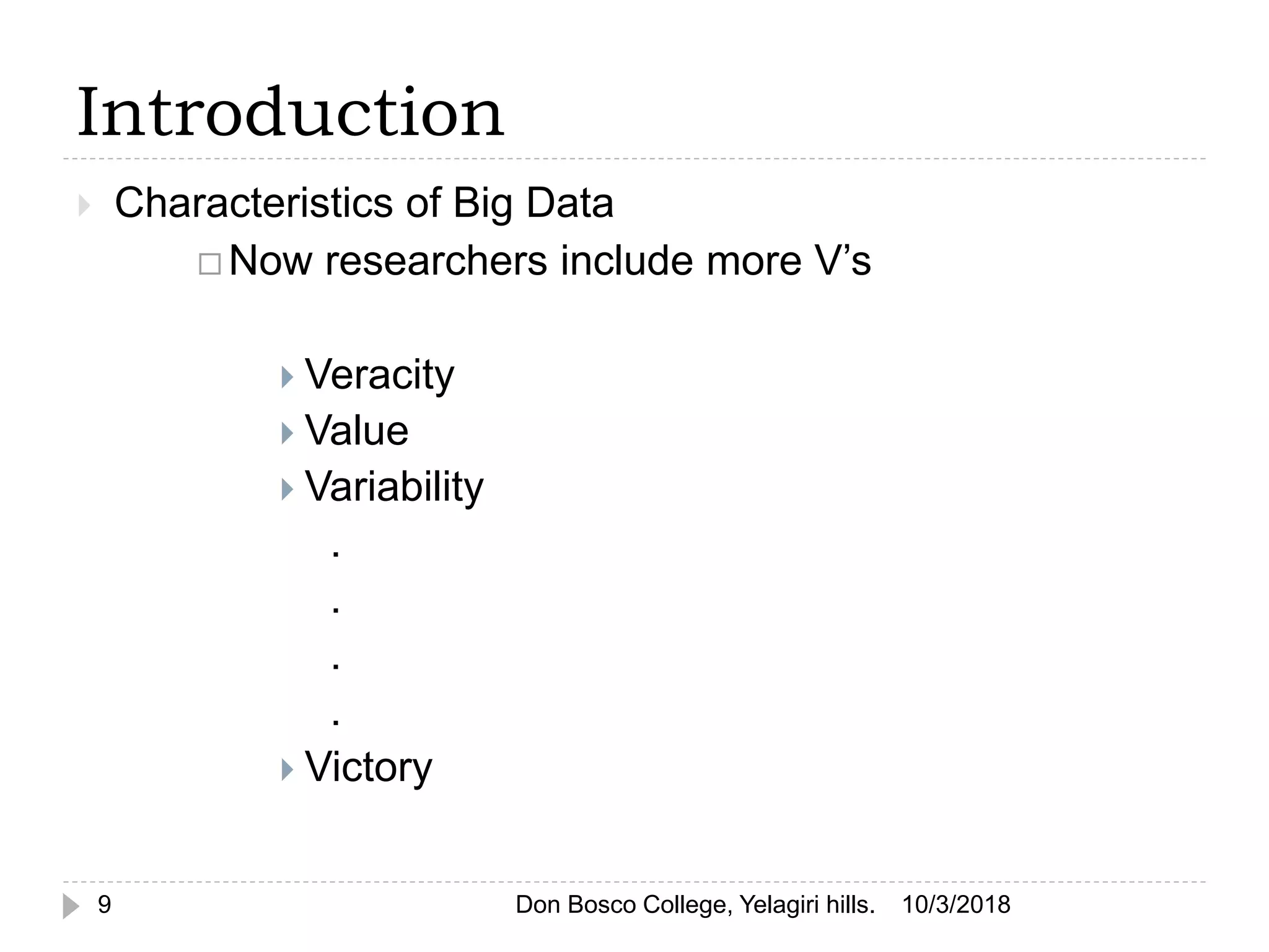 Introduction
 Characteristics of Big Data
 Now researchers include more V’s
 Veracity
 Value
 Variability
.
.
.
.
 Victory
10/3/20189 Don Bosco College, Yelagiri hills.
 