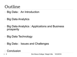 Outline
 Big Data : An Introduction
 Big Data Analytics
 Big Data Analytics : Applications and Business
prosperity
 Big Data Technology
 Big Data : Issues and Challenges
 Conclusion
10/3/20182 Don Bosco College, Yelagiri hills.
 