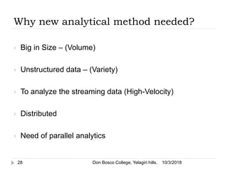 Why new analytical method needed?
 Big in Size – (Volume)
 Unstructured data – (Variety)
 To analyze the streaming data (High-Velocity)
 Distributed
 Need of parallel analytics
10/3/201828 Don Bosco College, Yelagiri hills.
 