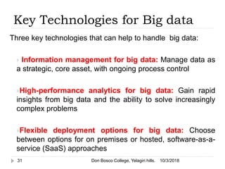 Key Technologies for Big data
Three key technologies that can help to handle big data:
 Information management for big data: Manage data as
a strategic, core asset, with ongoing process control
High-performance analytics for big data: Gain rapid
insights from big data and the ability to solve increasingly
complex problems
Flexible deployment options for big data: Choose
between options for on premises or hosted, software-as-a-
service (SaaS) approaches
10/3/201831 Don Bosco College, Yelagiri hills.
 