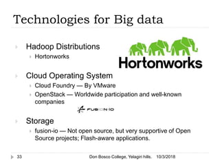  Hadoop Distributions
 Hortonworks
 Cloud Operating System
 Cloud Foundry — By VMware
 OpenStack — Worldwide participation and well-known
companies
 Storage
 fusion-io — Not open source, but very supportive of Open
Source projects; Flash-aware applications.
10/3/2018Don Bosco College, Yelagiri hills.33
Technologies for Big data
 