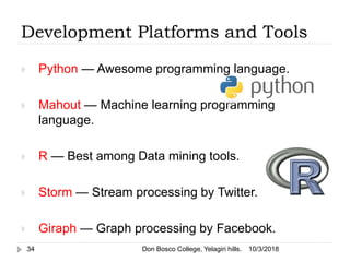  Python — Awesome programming language.
 Mahout — Machine learning programming
language.
 R — Best among Data mining tools.
 Storm — Stream processing by Twitter.
 Giraph — Graph processing by Facebook.
10/3/2018Don Bosco College, Yelagiri hills.34
Development Platforms and Tools
 