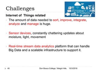 Challenges
Internet of Things related
 The amount of data needed to sort, improve, integrate,
analyze and manage is huge.
 Sensor devices, constantly chattering updates about
moisture, light, movement
 Real-time stream data analytics platform that can handle
Big Data and a scalable infrastructure to support it.
10/3/201840 Don Bosco College, Yelagiri hills.
 