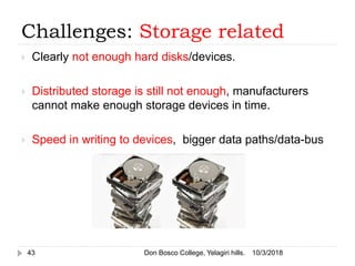 Challenges: Storage related
 Clearly not enough hard disks/devices.
 Distributed storage is still not enough, manufacturers
cannot make enough storage devices in time.
 Speed in writing to devices, bigger data paths/data-bus
10/3/201843 Don Bosco College, Yelagiri hills.
 