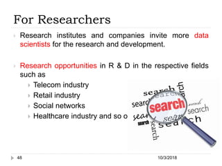 For Researchers
 Research institutes and companies invite more data
scientists for the research and development.
 Research opportunities in R & D in the respective fields
such as
 Telecom industry
 Retail industry
 Social networks
 Healthcare industry and so on.
10/3/201848
 