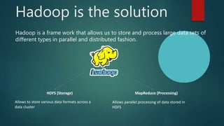 Hadoop is the solution
Hadoop is a frame work that allows us to store and process large data sets of
different types in parallel and distributed fashion.
HDFS (Storage) MapReduce (Processing)
Allows to store various data formats across a
data cluster
Allows parallel processing of data stored in
HDFS
 