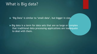 What is Big data?
 ‘Big Data’ is similar to ‘small data’, but bigger in size.
 Big data is a term for data sets that are so large or complex
that traditional data processing applications are inadequate
to deal with them.
 