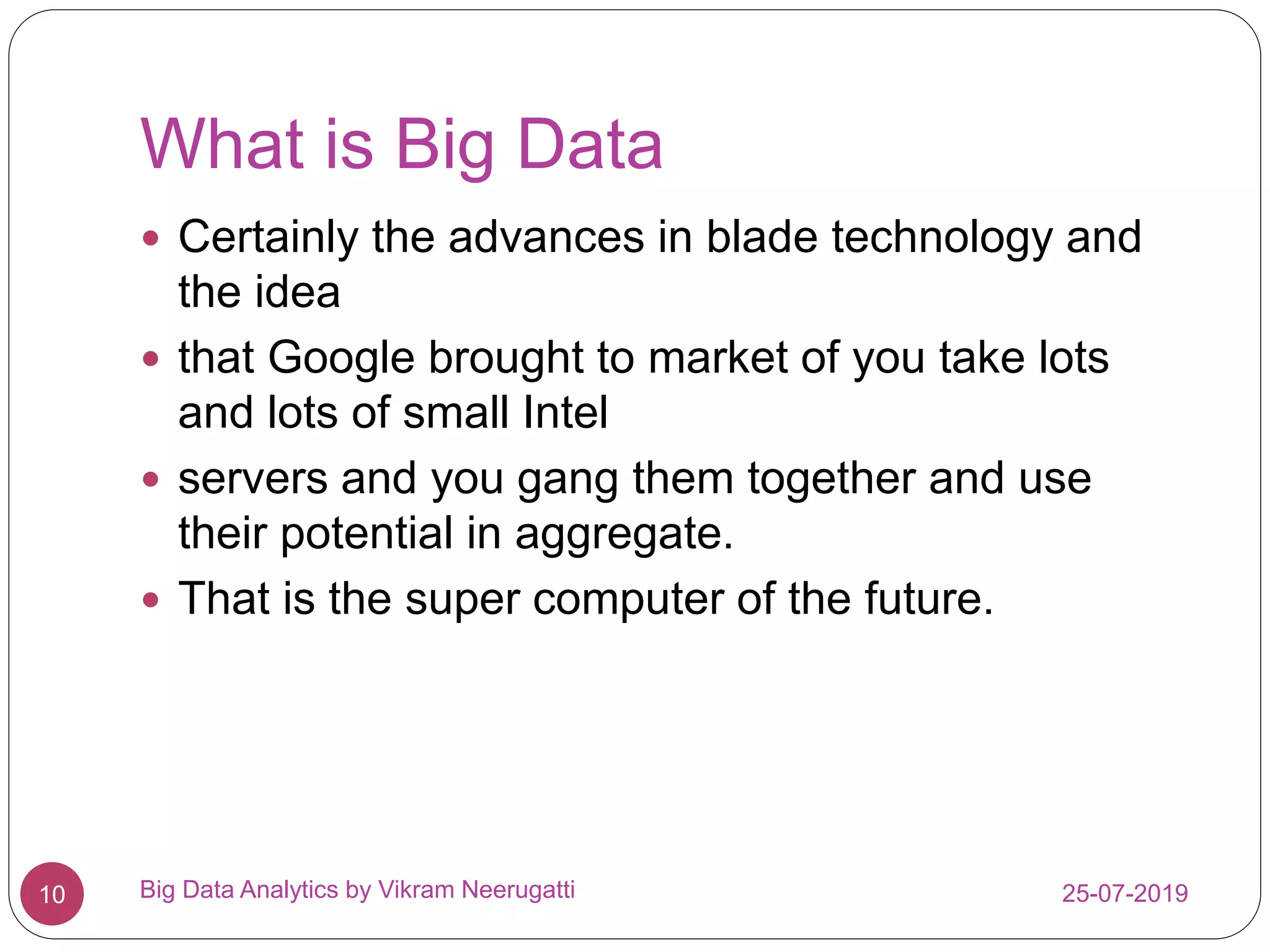 What is Big Data
25-07-2019Big Data Analytics by Vikram Neerugatti10
 Certainly the advances in blade technology and
the idea
 that Google brought to market of you take lots
and lots of small Intel
 servers and you gang them together and use
their potential in aggregate.
 That is the super computer of the future.
 