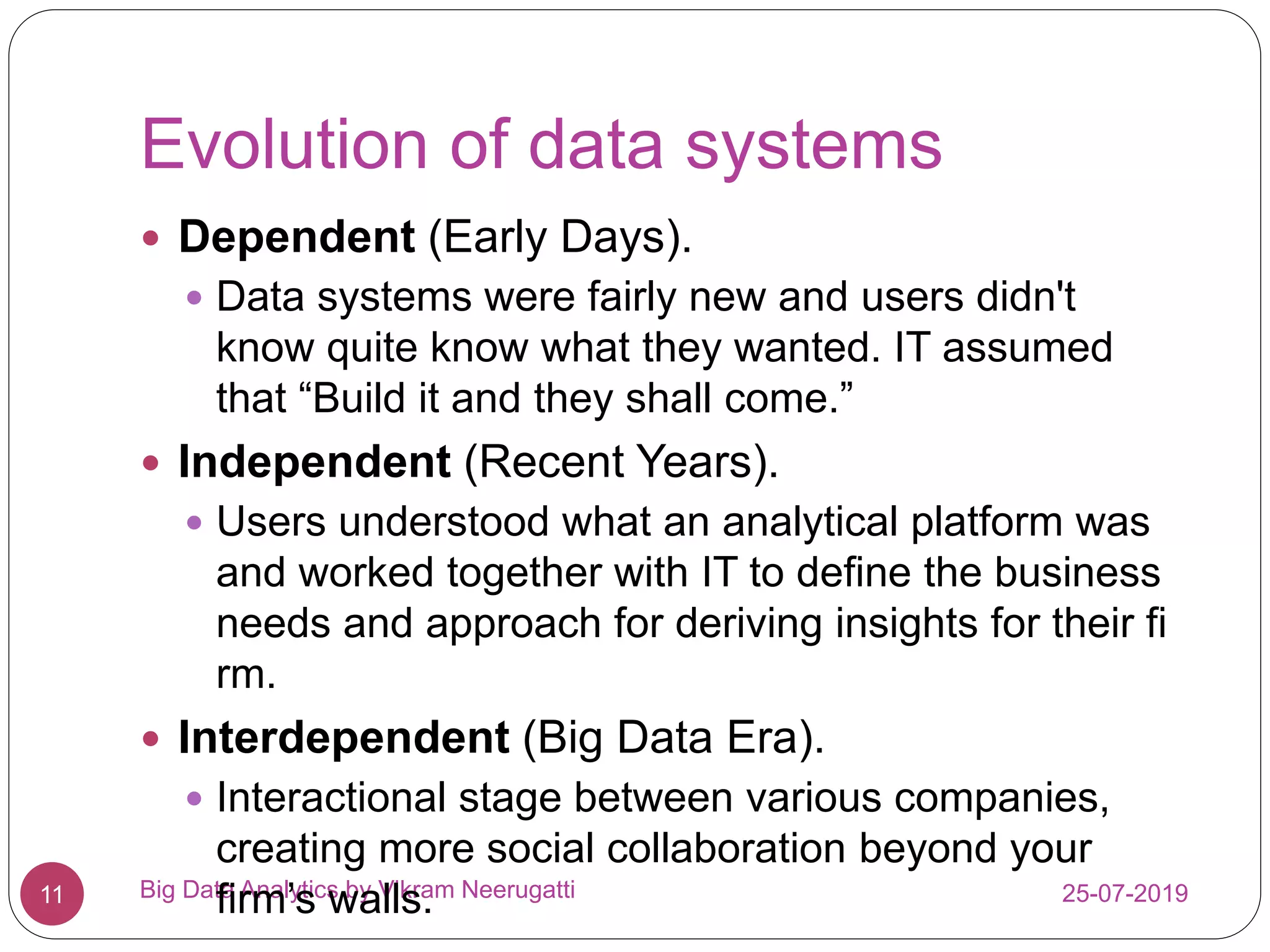 Evolution of data systems
25-07-2019Big Data Analytics by Vikram Neerugatti11
 Dependent (Early Days).
 Data systems were fairly new and users didn't
know quite know what they wanted. IT assumed
that “Build it and they shall come.”
 Independent (Recent Years).
 Users understood what an analytical platform was
and worked together with IT to define the business
needs and approach for deriving insights for their fi
rm.
 Interdependent (Big Data Era).
 Interactional stage between various companies,
creating more social collaboration beyond your
firm’s walls.
 