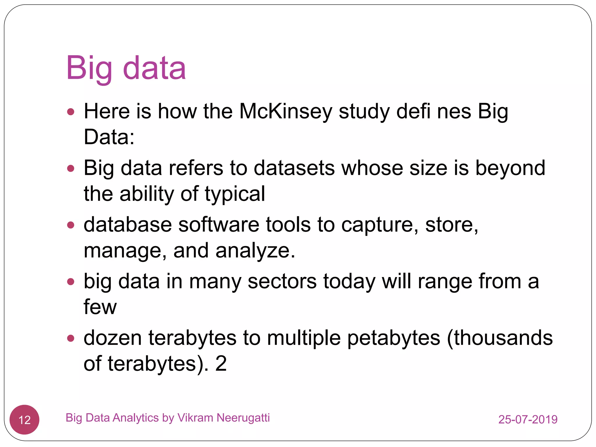 Big data
25-07-2019Big Data Analytics by Vikram Neerugatti12
 Here is how the McKinsey study defi nes Big
Data:
 Big data refers to datasets whose size is beyond
the ability of typical
 database software tools to capture, store,
manage, and analyze.
 big data in many sectors today will range from a
few
 dozen terabytes to multiple petabytes (thousands
of terabytes). 2
 