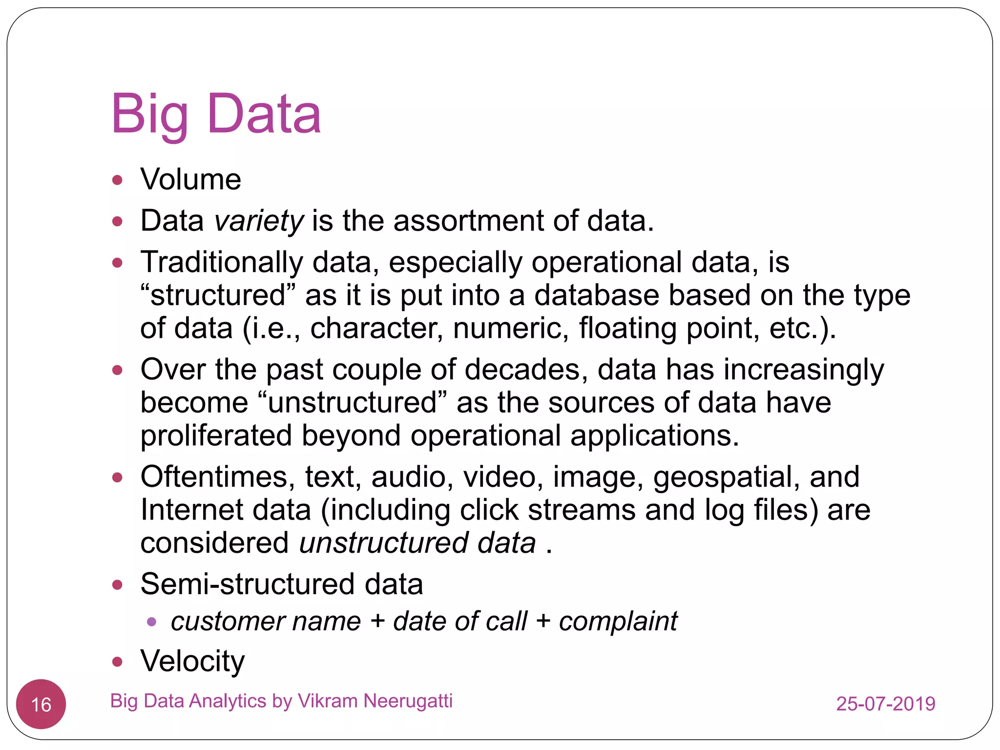 Big Data
25-07-2019Big Data Analytics by Vikram Neerugatti16
 Volume
 Data variety is the assortment of data.
 Traditionally data, especially operational data, is
“structured” as it is put into a database based on the type
of data (i.e., character, numeric, floating point, etc.).
 Over the past couple of decades, data has increasingly
become “unstructured” as the sources of data have
proliferated beyond operational applications.
 Oftentimes, text, audio, video, image, geospatial, and
Internet data (including click streams and log files) are
considered unstructured data .
 Semi-structured data
 customer name + date of call + complaint
 Velocity
 