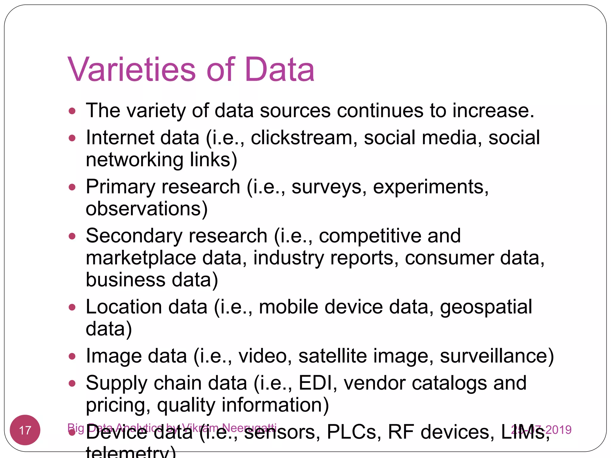 Varieties of Data
25-07-2019Big Data Analytics by Vikram Neerugatti17
 The variety of data sources continues to increase.
 Internet data (i.e., clickstream, social media, social
networking links)
 Primary research (i.e., surveys, experiments,
observations)
 Secondary research (i.e., competitive and
marketplace data, industry reports, consumer data,
business data)
 Location data (i.e., mobile device data, geospatial
data)
 Image data (i.e., video, satellite image, surveillance)
 Supply chain data (i.e., EDI, vendor catalogs and
pricing, quality information)
 Device data (i.e., sensors, PLCs, RF devices, LIMs,
 