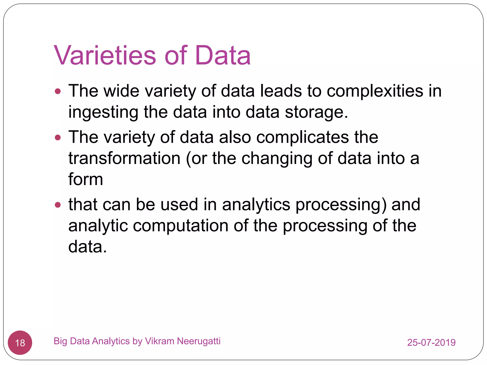 Varieties of Data
25-07-2019Big Data Analytics by Vikram Neerugatti18
 The wide variety of data leads to complexities in
ingesting the data into data storage.
 The variety of data also complicates the
transformation (or the changing of data into a
form
 that can be used in analytics processing) and
analytic computation of the processing of the
data.
 