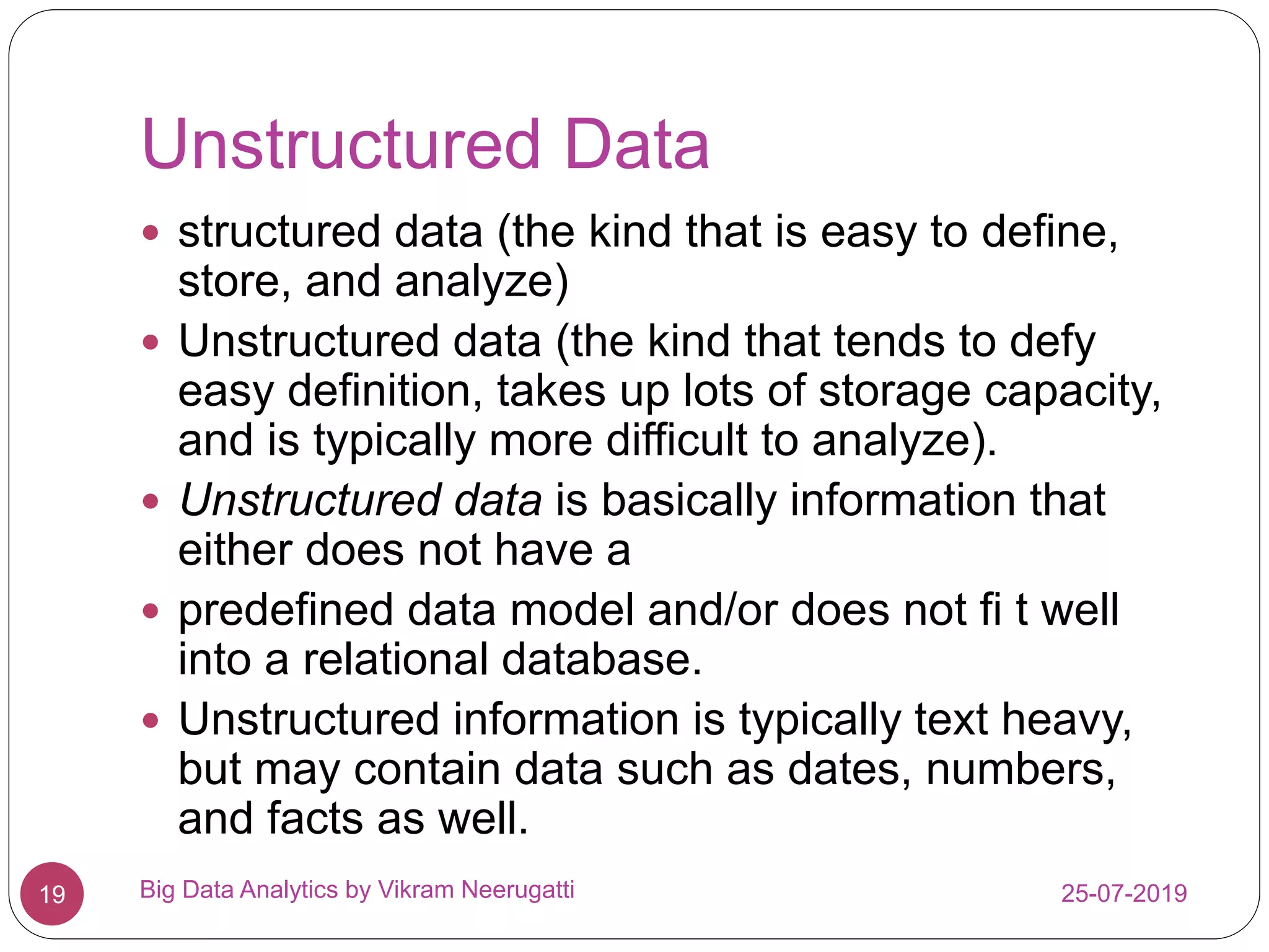 Unstructured Data
25-07-2019Big Data Analytics by Vikram Neerugatti19
 structured data (the kind that is easy to define,
store, and analyze)
 Unstructured data (the kind that tends to defy
easy definition, takes up lots of storage capacity,
and is typically more difficult to analyze).
 Unstructured data is basically information that
either does not have a
 predefined data model and/or does not fi t well
into a relational database.
 Unstructured information is typically text heavy,
but may contain data such as dates, numbers,
and facts as well.
 