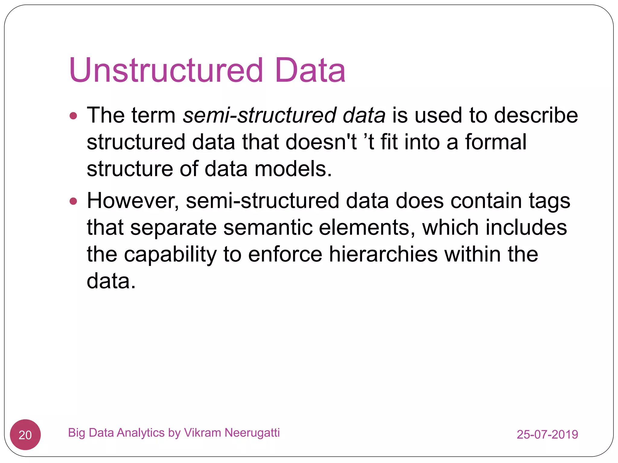 Unstructured Data
25-07-2019Big Data Analytics by Vikram Neerugatti20
 The term semi-structured data is used to describe
structured data that doesn't ’t fit into a formal
structure of data models.
 However, semi-structured data does contain tags
that separate semantic elements, which includes
the capability to enforce hierarchies within the
data.
 