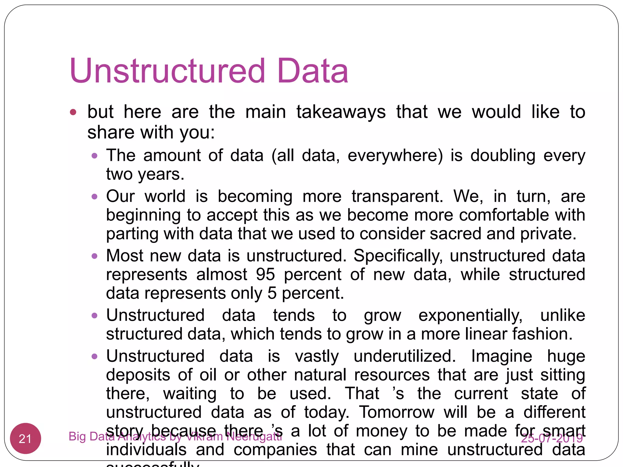 Unstructured Data
25-07-2019Big Data Analytics by Vikram Neerugatti21
 but here are the main takeaways that we would like to
share with you:
 The amount of data (all data, everywhere) is doubling every
two years.
 Our world is becoming more transparent. We, in turn, are
beginning to accept this as we become more comfortable with
parting with data that we used to consider sacred and private.
 Most new data is unstructured. Specifically, unstructured data
represents almost 95 percent of new data, while structured
data represents only 5 percent.
 Unstructured data tends to grow exponentially, unlike
structured data, which tends to grow in a more linear fashion.
 Unstructured data is vastly underutilized. Imagine huge
deposits of oil or other natural resources that are just sitting
there, waiting to be used. That ’s the current state of
unstructured data as of today. Tomorrow will be a different
story because there ’s a lot of money to be made for smart
individuals and companies that can mine unstructured data
 