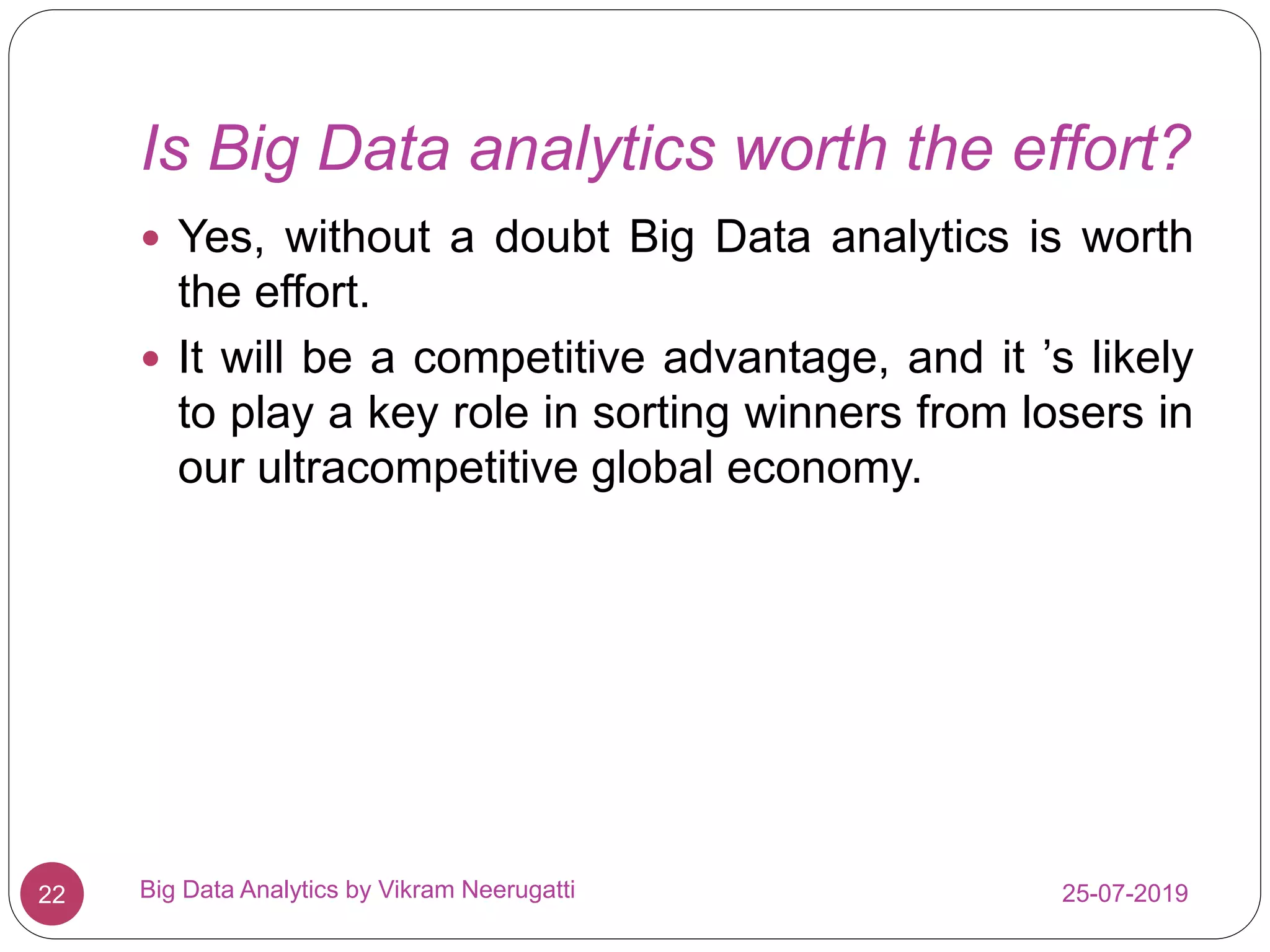 Is Big Data analytics worth the effort?
25-07-2019Big Data Analytics by Vikram Neerugatti22
 Yes, without a doubt Big Data analytics is worth
the effort.
 It will be a competitive advantage, and it ’s likely
to play a key role in sorting winners from losers in
our ultracompetitive global economy.
 