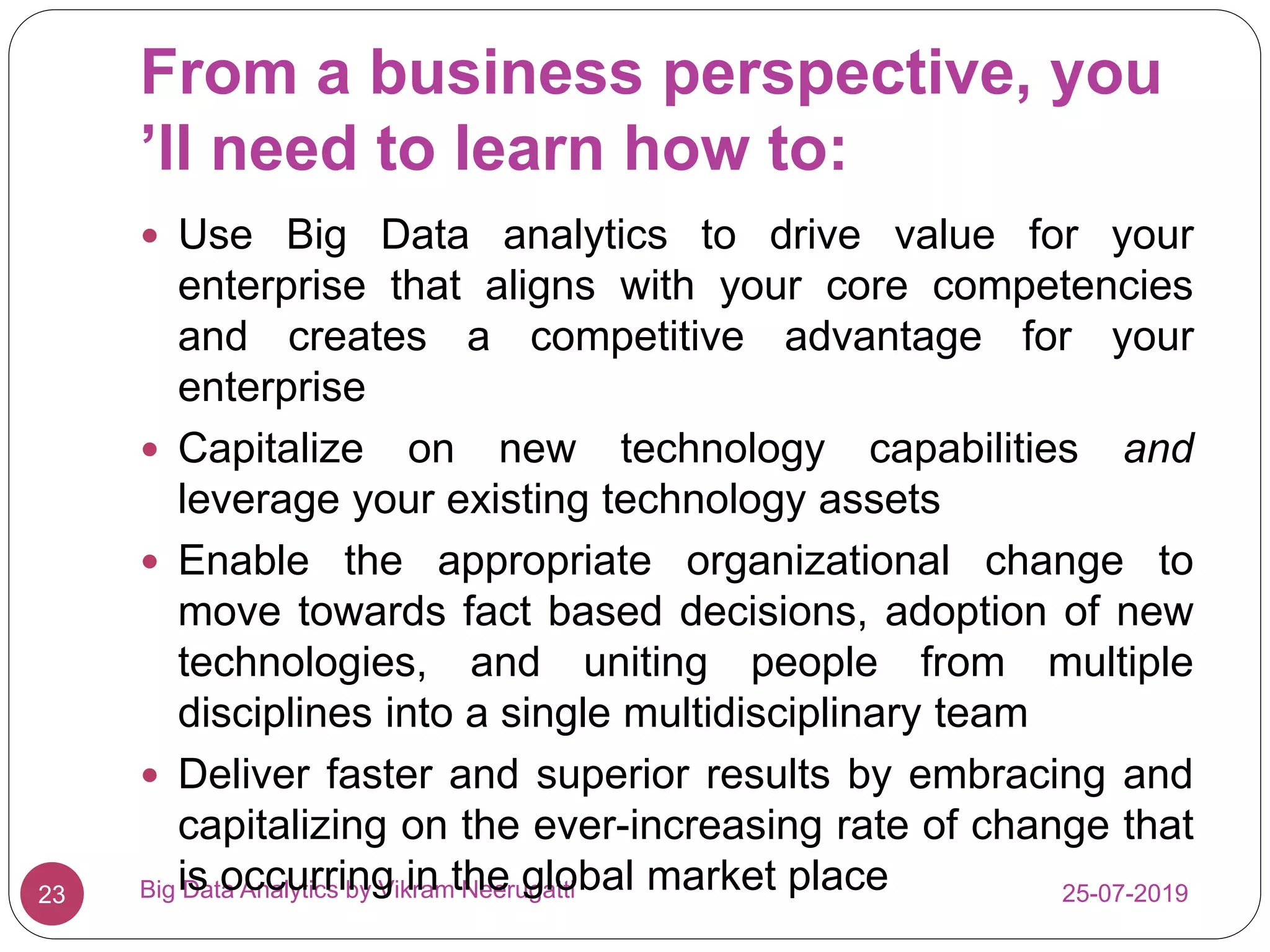 From a business perspective, you
’ll need to learn how to:
25-07-2019Big Data Analytics by Vikram Neerugatti23
 Use Big Data analytics to drive value for your
enterprise that aligns with your core competencies
and creates a competitive advantage for your
enterprise
 Capitalize on new technology capabilities and
leverage your existing technology assets
 Enable the appropriate organizational change to
move towards fact based decisions, adoption of new
technologies, and uniting people from multiple
disciplines into a single multidisciplinary team
 Deliver faster and superior results by embracing and
capitalizing on the ever-increasing rate of change that
is occurring in the global market place
 