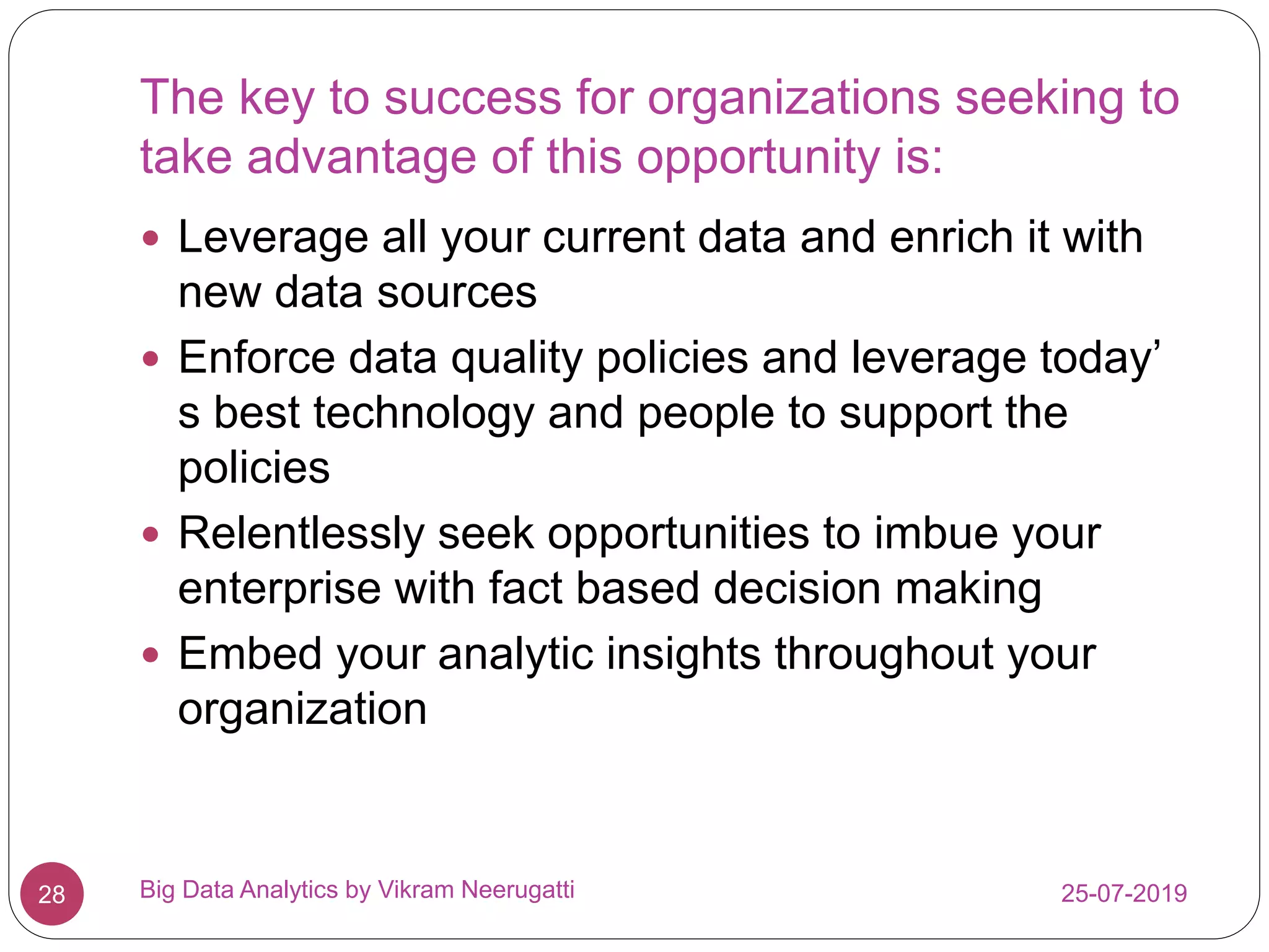 The key to success for organizations seeking to
take advantage of this opportunity is:
25-07-2019Big Data Analytics by Vikram Neerugatti28
 Leverage all your current data and enrich it with
new data sources
 Enforce data quality policies and leverage today’
s best technology and people to support the
policies
 Relentlessly seek opportunities to imbue your
enterprise with fact based decision making
 Embed your analytic insights throughout your
organization
 