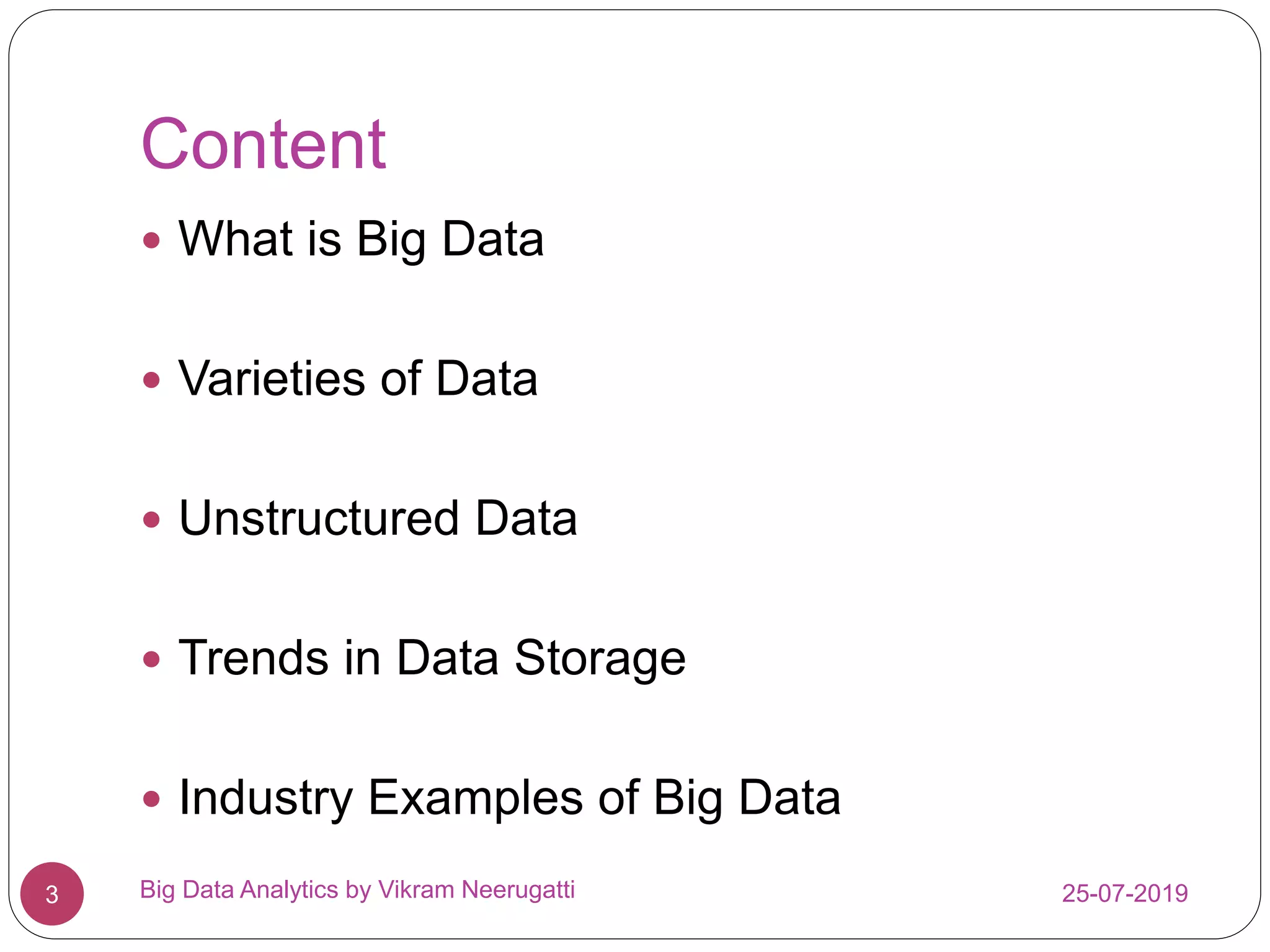 Content
 What is Big Data
 Varieties of Data
 Unstructured Data
 Trends in Data Storage
 Industry Examples of Big Data
25-07-2019Big Data Analytics by Vikram Neerugatti3
 