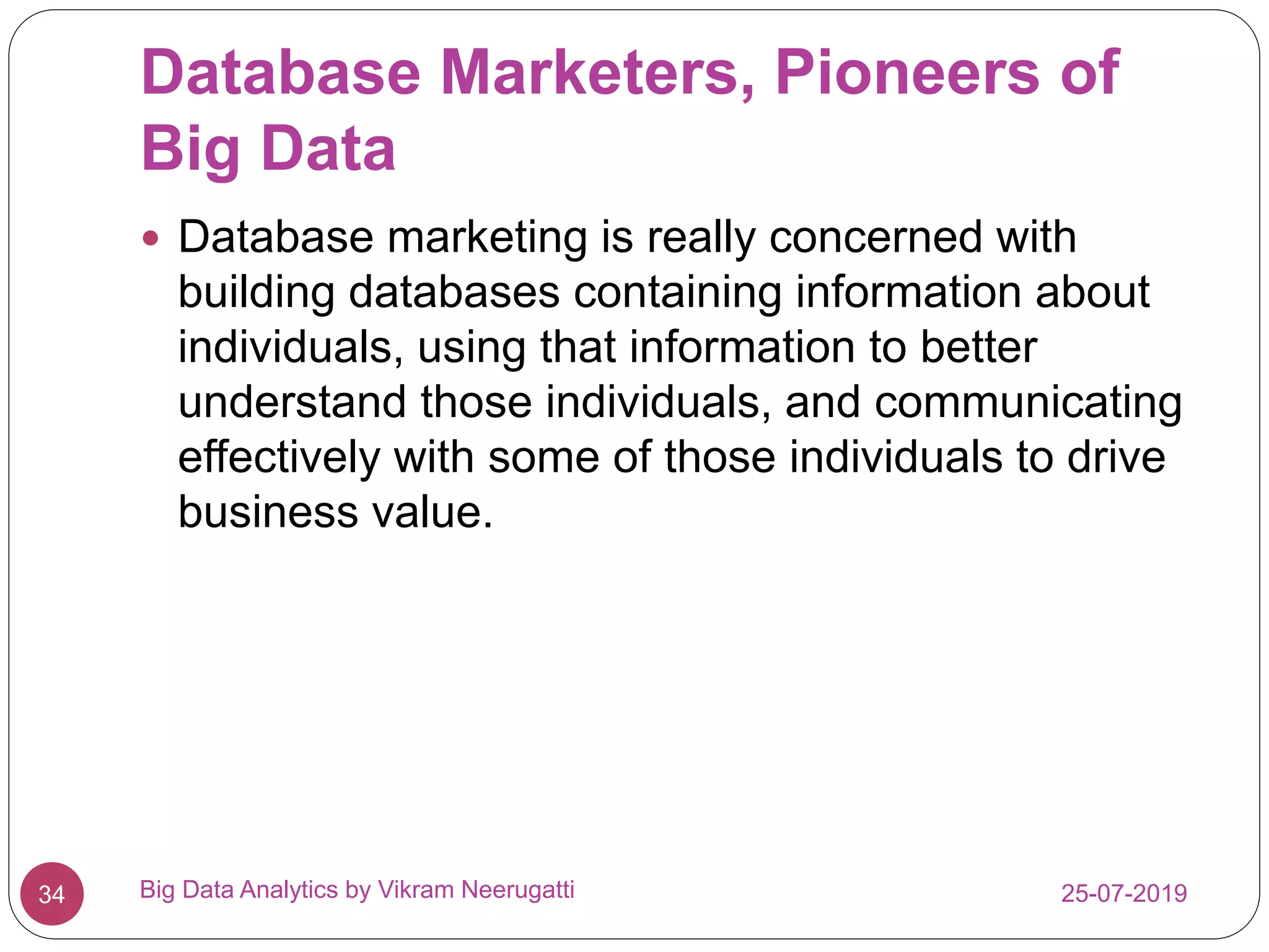 Database Marketers, Pioneers of
Big Data
25-07-2019Big Data Analytics by Vikram Neerugatti34
 Database marketing is really concerned with
building databases containing information about
individuals, using that information to better
understand those individuals, and communicating
effectively with some of those individuals to drive
business value.
 