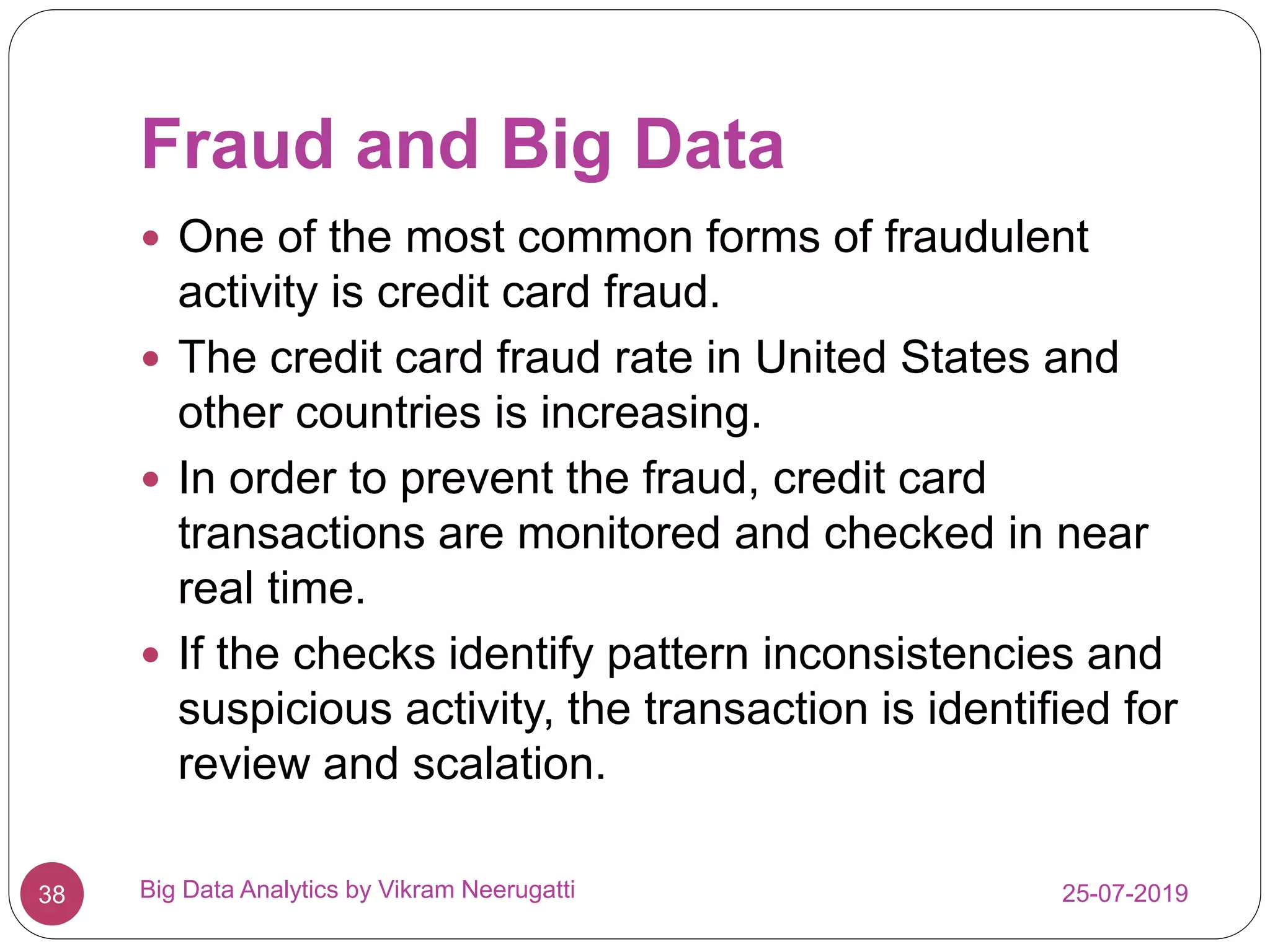 Fraud and Big Data
25-07-2019Big Data Analytics by Vikram Neerugatti38
 One of the most common forms of fraudulent
activity is credit card fraud.
 The credit card fraud rate in United States and
other countries is increasing.
 In order to prevent the fraud, credit card
transactions are monitored and checked in near
real time.
 If the checks identify pattern inconsistencies and
suspicious activity, the transaction is identified for
review and scalation.
 