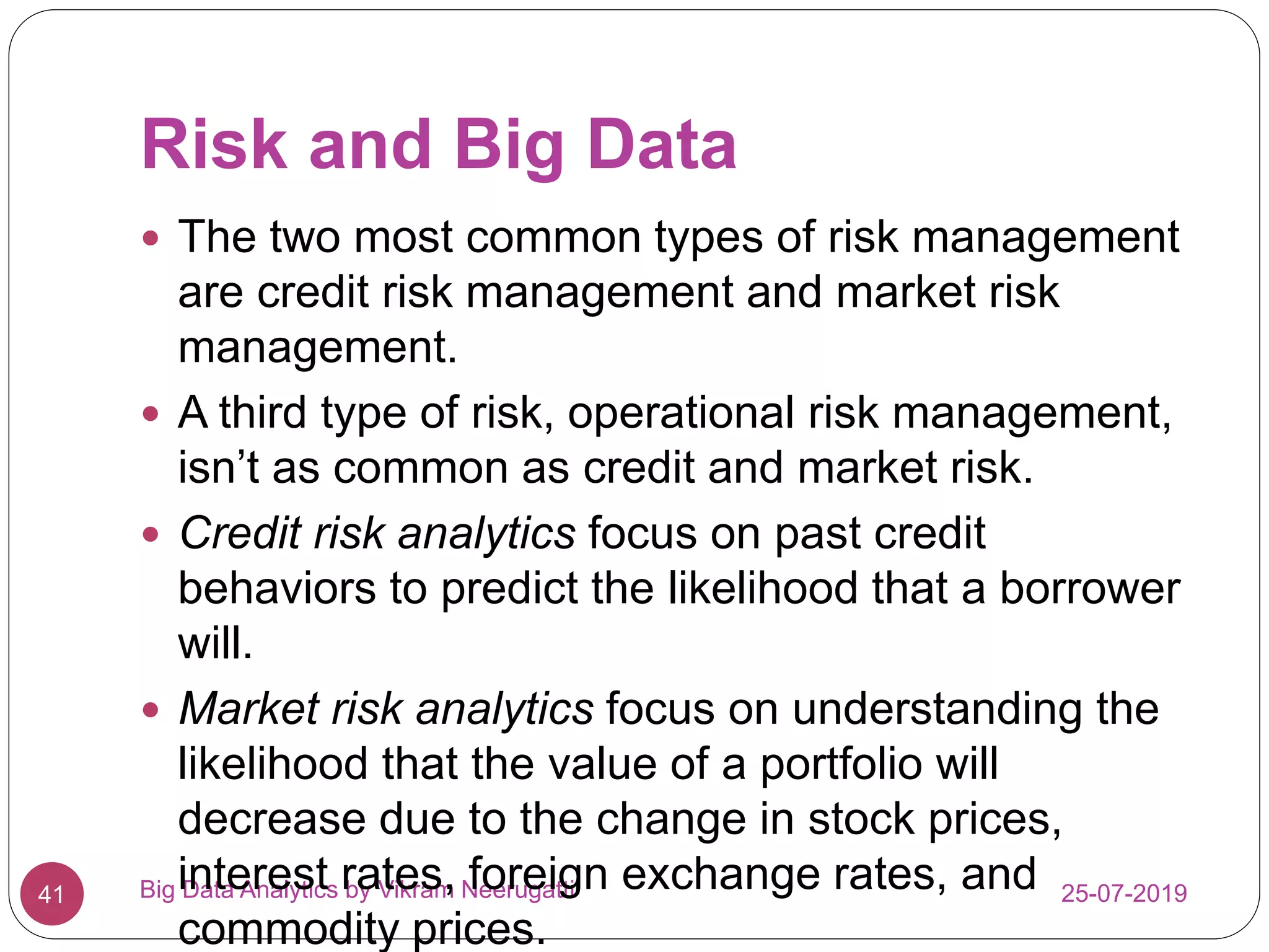 Risk and Big Data
25-07-2019Big Data Analytics by Vikram Neerugatti41
 The two most common types of risk management
are credit risk management and market risk
management.
 A third type of risk, operational risk management,
isn’t as common as credit and market risk.
 Credit risk analytics focus on past credit
behaviors to predict the likelihood that a borrower
will.
 Market risk analytics focus on understanding the
likelihood that the value of a portfolio will
decrease due to the change in stock prices,
interest rates, foreign exchange rates, and
commodity prices.
 