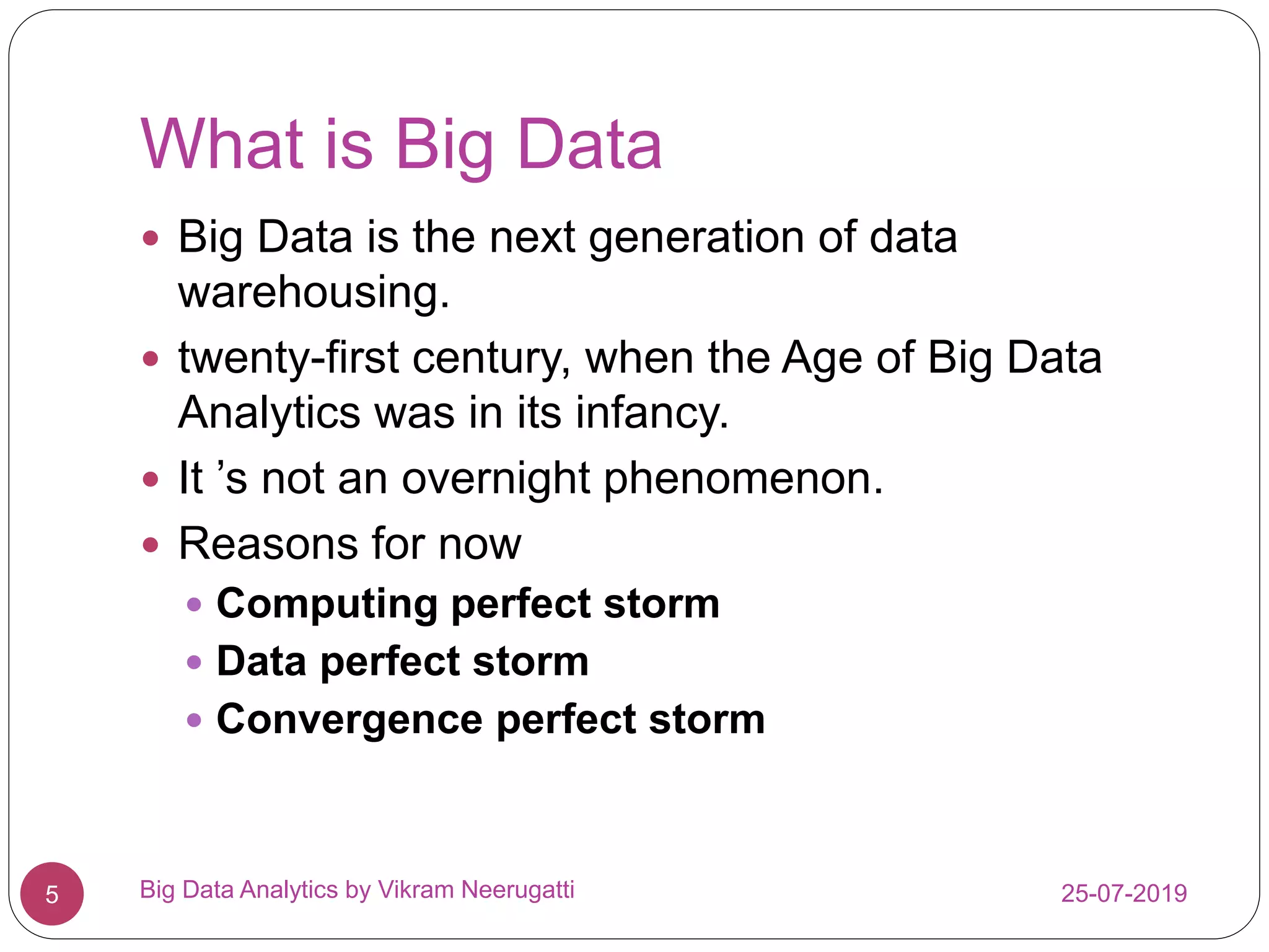 What is Big Data
25-07-2019Big Data Analytics by Vikram Neerugatti5
 Big Data is the next generation of data
warehousing.
 twenty-first century, when the Age of Big Data
Analytics was in its infancy.
 It ’s not an overnight phenomenon.
 Reasons for now
 Computing perfect storm
 Data perfect storm
 Convergence perfect storm
 