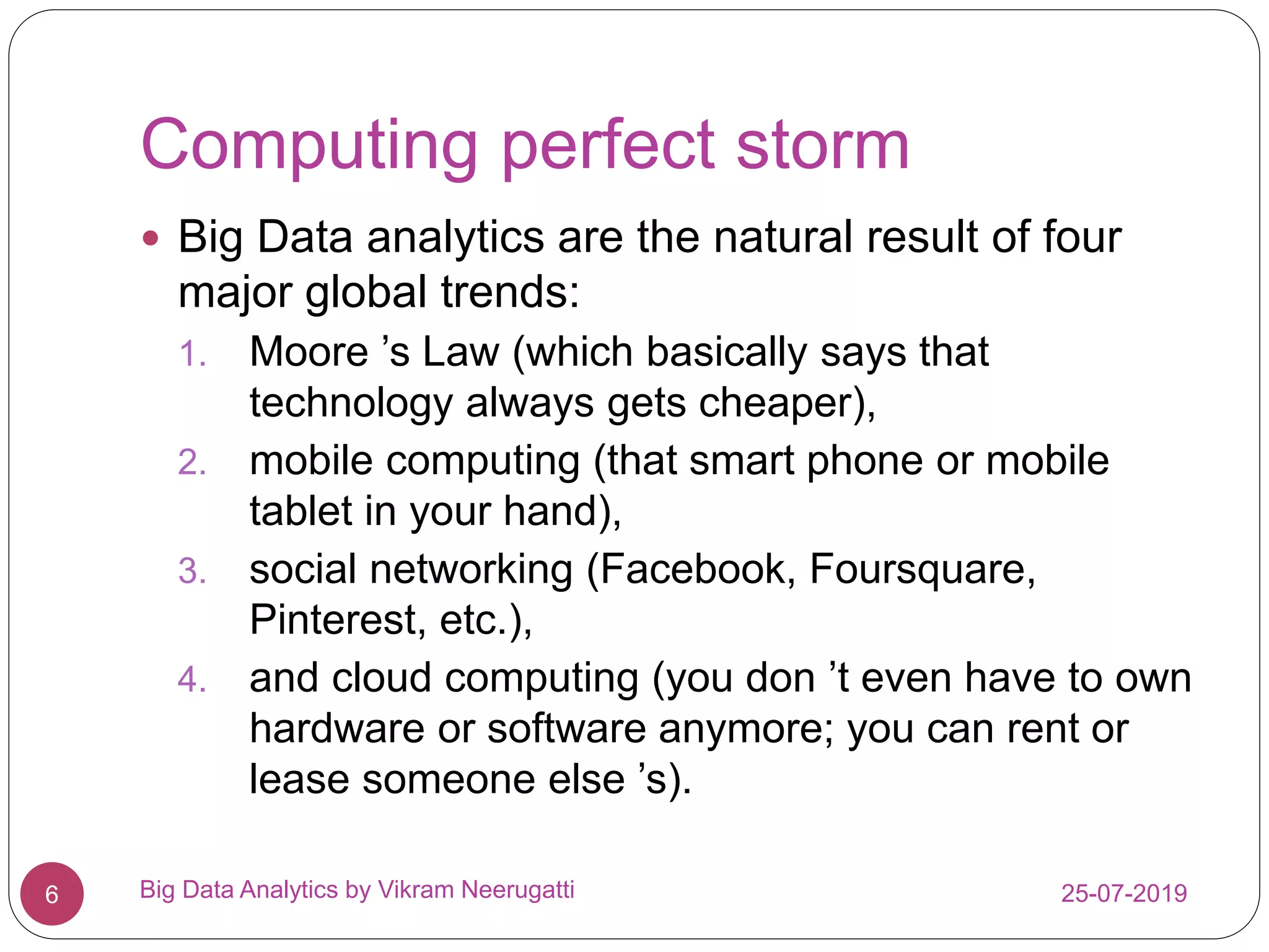 Computing perfect storm
25-07-2019Big Data Analytics by Vikram Neerugatti6
 Big Data analytics are the natural result of four
major global trends:
1. Moore ’s Law (which basically says that
technology always gets cheaper),
2. mobile computing (that smart phone or mobile
tablet in your hand),
3. social networking (Facebook, Foursquare,
Pinterest, etc.),
4. and cloud computing (you don ’t even have to own
hardware or software anymore; you can rent or
lease someone else ’s).
 