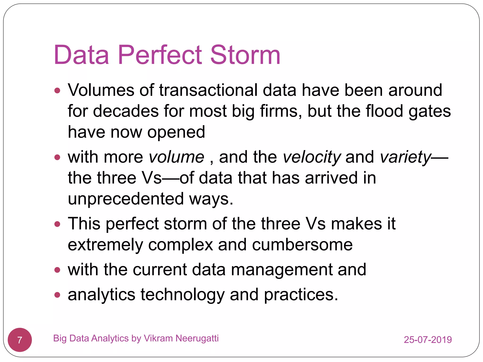 Data Perfect Storm
25-07-2019Big Data Analytics by Vikram Neerugatti7
 Volumes of transactional data have been around
for decades for most big firms, but the flood gates
have now opened
 with more volume , and the velocity and variety—
the three Vs—of data that has arrived in
unprecedented ways.
 This perfect storm of the three Vs makes it
extremely complex and cumbersome
 with the current data management and
 analytics technology and practices.
 