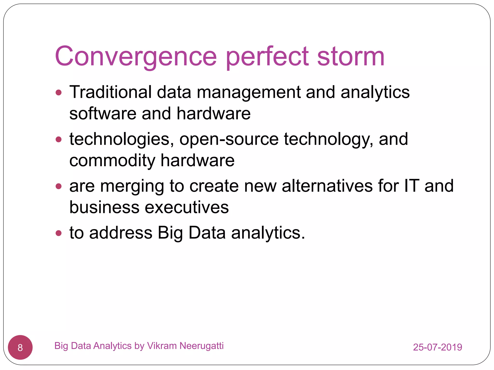 Convergence perfect storm
25-07-2019Big Data Analytics by Vikram Neerugatti8
 Traditional data management and analytics
software and hardware
 technologies, open-source technology, and
commodity hardware
 are merging to create new alternatives for IT and
business executives
 to address Big Data analytics.
 