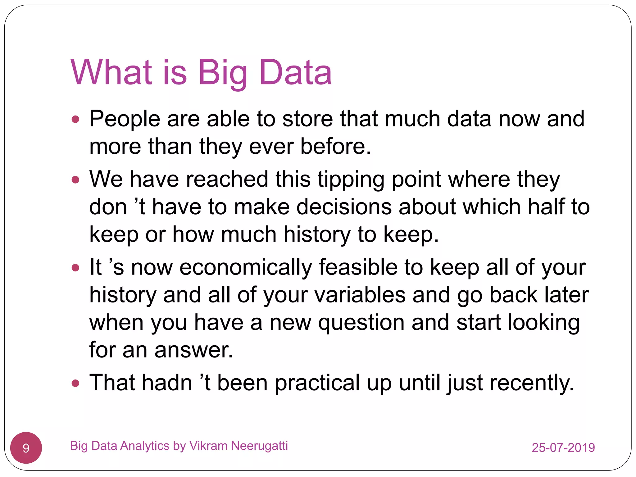 What is Big Data
25-07-2019Big Data Analytics by Vikram Neerugatti9
 People are able to store that much data now and
more than they ever before.
 We have reached this tipping point where they
don ’t have to make decisions about which half to
keep or how much history to keep.
 It ’s now economically feasible to keep all of your
history and all of your variables and go back later
when you have a new question and start looking
for an answer.
 That hadn ’t been practical up until just recently.
 
