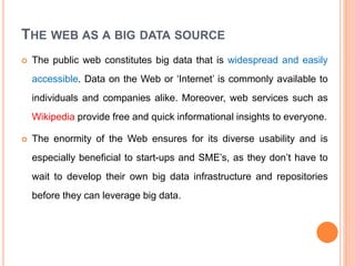 THE WEB AS A BIG DATA SOURCE
 The public web constitutes big data that is widespread and easily
accessible. Data on the Web or ‘Internet’ is commonly available to
individuals and companies alike. Moreover, web services such as
Wikipedia provide free and quick informational insights to everyone.
 The enormity of the Web ensures for its diverse usability and is
especially beneficial to start-ups and SME’s, as they don’t have to
wait to develop their own big data infrastructure and repositories
before they can leverage big data.
 