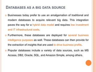 DATABASES AS A BIG DATA SOURCE
 Businesses today prefer to use an amalgamation of traditional and
modern databases to acquire relevant big data. This integration
paves the way for a hybrid data model and requires low investment
and IT infrastructural costs.
 Furthermore, these databases are deployed for several business
intelligence purposes as well. These databases can then provide for
the extraction of insights that are used to drive business profits.
 Popular databases include a variety of data sources, such as MS
Access, DB2, Oracle, SQL, and Amazon Simple, among others.
 